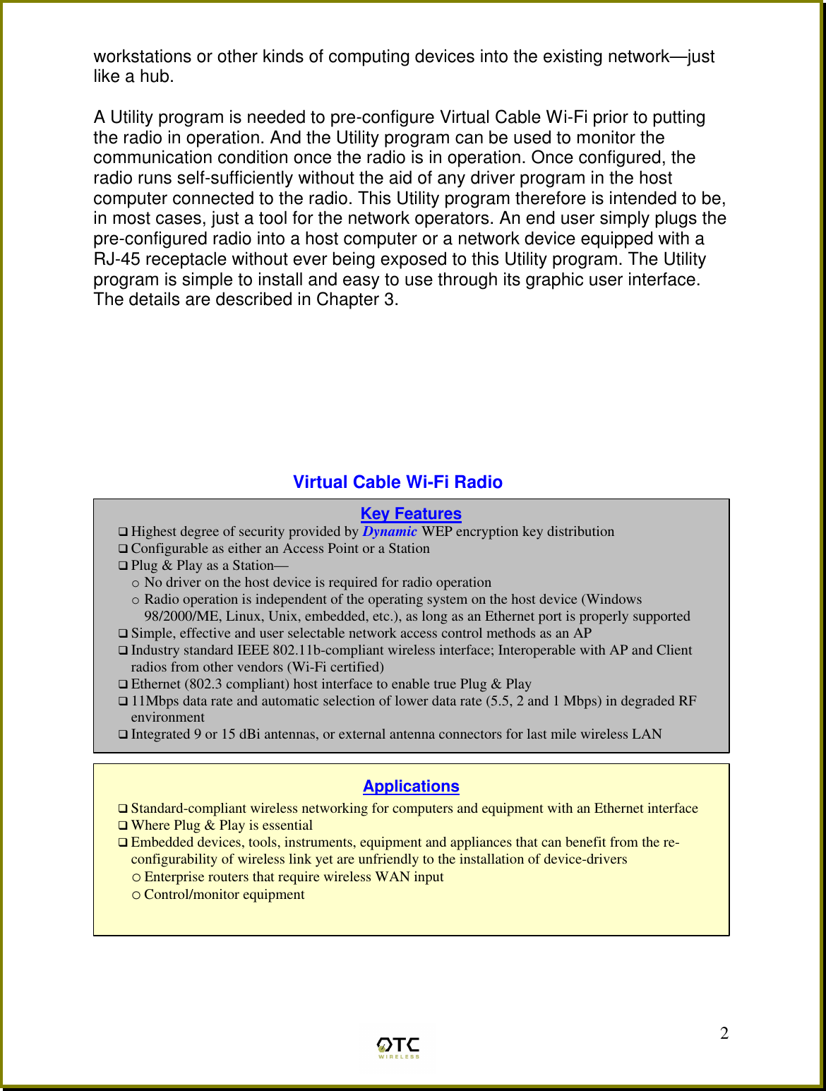  2workstations or other kinds of computing devices into the existing network&mdash;just like a hub.  A Utility program is needed to pre-configure Virtual Cable Wi-Fi prior to putting the radio in operation. And the Utility program can be used to monitor the communication condition once the radio is in operation. Once configured, the radio runs self-sufficiently without the aid of any driver program in the host computer connected to the radio. This Utility program therefore is intended to be, in most cases, just a tool for the network operators. An end user simply plugs the pre-configured radio into a host computer or a network device equipped with a RJ-45 receptacle without ever being exposed to this Utility program. The Utility program is simple to install and easy to use through its graphic user interface. The details are described in Chapter 3.         Virtual Cable Wi-Fi Radio            Key Features q Highest degree of security provided by Dynamic WEP encryption key distribution  q Configurable as either an Access Point or a Station q Plug &amp; Play as a Station&mdash; o No driver on the host device is required for radio operation o Radio operation is independent of the operating system on the host device (Windows 98/2000/ME, Linux, Unix, embedded, etc.), as long as an Ethernet port is properly supported q Simple, effective and user selectable network access control methods as an AP q Industry standard IEEE 802.11b-compliant wireless interface; Interoperable with AP and Client radios from other vendors (Wi-Fi certified) q Ethernet (802.3 compliant) host interface to enable true Plug &amp; Play q 11Mbps data rate and automatic selection of lower data rate (5.5, 2 and 1 Mbps) in degraded RF environment q Integrated 9 or 15 dBi antennas, or external antenna connectors for last mile wireless LAN   Applications q Standard-compliant wireless networking for computers and equipment with an Ethernet interface q Where Plug &amp; Play is essential q Embedded devices, tools, instruments, equipment and appliances that can benefit from the re-configurability of wireless link yet are unfriendly to the installation of device-drivers o Enterprise routers that require wireless WAN input o Control/monitor equipment  