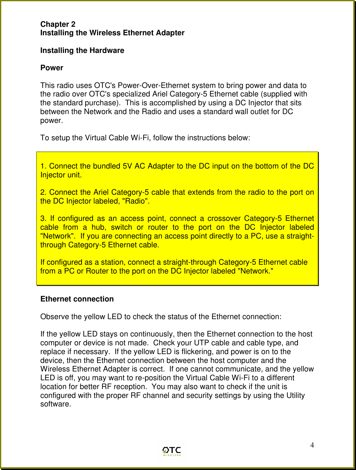  4Chapter 2 Installing the Wireless Ethernet Adapter  Installing the Hardware  Power  This radio uses OTC's Power-Over-Ethernet system to bring power and data to the radio over OTC's specialized Ariel Category-5 Ethernet cable (supplied with the standard purchase).  This is accomplished by using a DC Injector that sits between the Network and the Radio and uses a standard wall outlet for DC power.   To setup the Virtual Cable Wi-Fi, follow the instructions below:   1. Connect the bundled 5V AC Adapter to the DC input on the bottom of the DC Injector unit.    2. Connect the Ariel Category-5 cable that extends from the radio to the port on the DC Injector labeled, "Radio".  3. If configured as an access point, connect a crossover Category-5 Ethernet cable from a hub, switch or router to the port on the DC Injector labeled "Network".  If you are connecting an access point directly to a PC, use a straight-through Category-5 Ethernet cable.   If configured as a station, connect a straight-through Category-5 Ethernet cable from a PC or Router to the port on the DC Injector labeled "Network."      Ethernet connection  Observe the yellow LED to check the status of the Ethernet connection:  If the yellow LED stays on continuously, then the Ethernet connection to the host computer or device is not made.  Check your UTP cable and cable type, and replace if necessary.  If the yellow LED is flickering, and power is on to the device, then the Ethernet connection between the host computer and the Wireless Ethernet Adapter is correct.  If one cannot communicate, and the yellow LED is off, you may want to re-position the Virtual Cable Wi-Fi to a different location for better RF reception.  You may also want to check if the unit is configured with the proper RF channel and security settings by using the Utility software.  