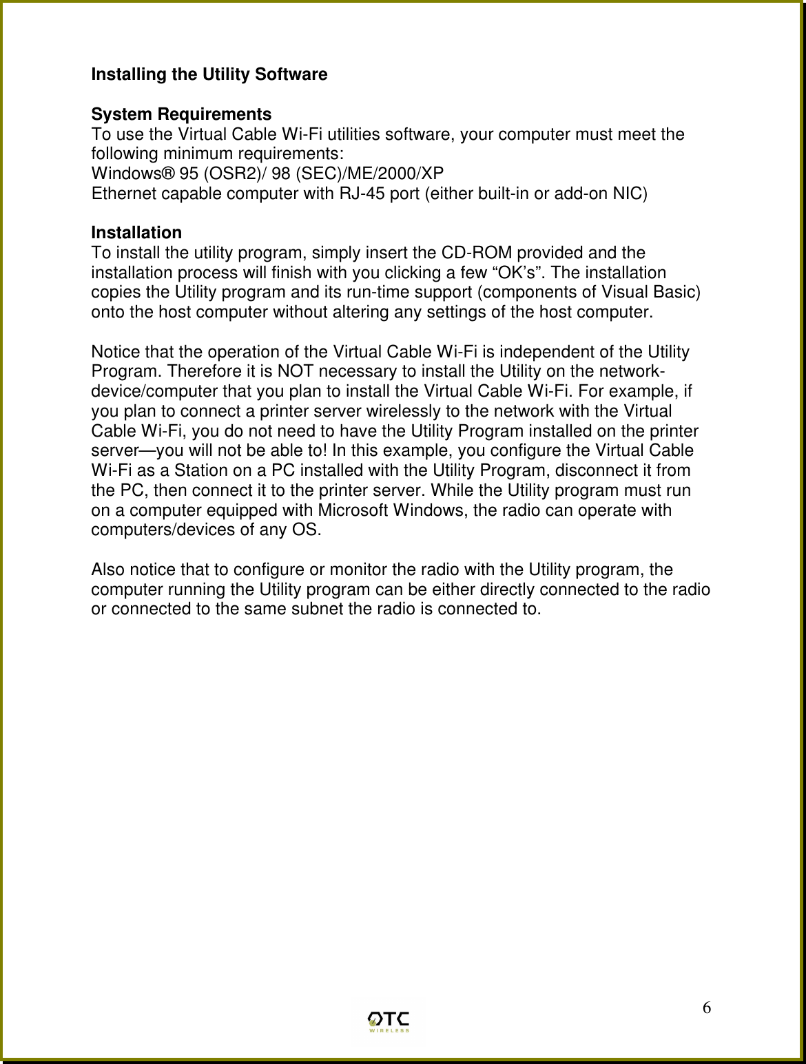  6 Installing the Utility Software  System Requirements To use the Virtual Cable Wi-Fi utilities software, your computer must meet the following minimum requirements: Windows&reg; 95 (OSR2)/ 98 (SEC)/ME/2000/XP Ethernet capable computer with RJ-45 port (either built-in or add-on NIC)  Installation To install the utility program, simply insert the CD-ROM provided and the installation process will finish with you clicking a few &ldquo;OK&rsquo;s&rdquo;. The installation copies the Utility program and its run-time support (components of Visual Basic) onto the host computer without altering any settings of the host computer.  Notice that the operation of the Virtual Cable Wi-Fi is independent of the Utility Program. Therefore it is NOT necessary to install the Utility on the network- device/computer that you plan to install the Virtual Cable Wi-Fi. For example, if you plan to connect a printer server wirelessly to the network with the Virtual Cable Wi-Fi, you do not need to have the Utility Program installed on the printer server&mdash;you will not be able to! In this example, you configure the Virtual Cable Wi-Fi as a Station on a PC installed with the Utility Program, disconnect it from the PC, then connect it to the printer server. While the Utility program must run on a computer equipped with Microsoft Windows, the radio can operate with computers/devices of any OS.  Also notice that to configure or monitor the radio with the Utility program, the computer running the Utility program can be either directly connected to the radio or connected to the same subnet the radio is connected to. 