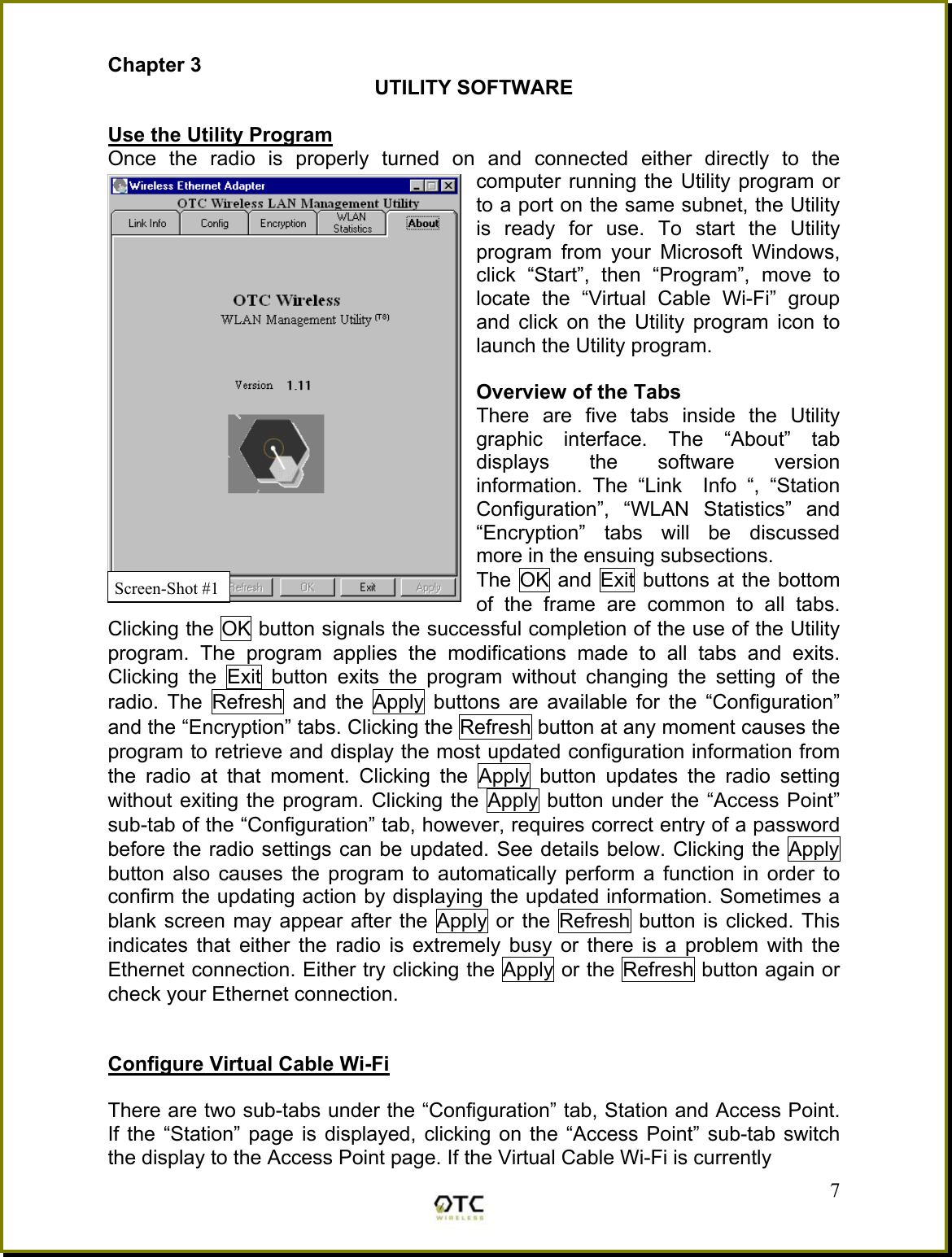 Chapter 3 UTILITY SOFTWARE  Use the Utility Program Once the radio is properly turned on and connected either directly to the computer running the Utility program or to a port on the same subnet, the Utility is ready for use. To start the Utility program from your Microsoft Windows, click &ldquo;Start&rdquo;, then &ldquo;Program&rdquo;, move to locate the &ldquo;Virtual Cable Wi-Fi&rdquo; group and click on the Utility program icon to launch the Utility program.   Overview of the Tabs There are five tabs inside the Utility graphic interface. The &ldquo;About&rdquo; tab displays the software version information. The &ldquo;Link  Info &ldquo;, &ldquo;Station Configuration&rdquo;, &ldquo;WLAN Statistics&rdquo; and &ldquo;Encryption&rdquo; tabs will be discussed more in the ensuing subsections. The OK and Exit buttons at the bottom of the frame are common to all tabs.  Clicking the OK button signals the successful completion of the use of the Utility program. The program applies the modifications made to all tabs and exits. Clicking the Exit button exits the program without changing the setting of the radio. The Refresh and the Apply buttons are available for the &ldquo;Configuration&rdquo; and the &ldquo;Encryption&rdquo; tabs. Clicking the Refresh button at any moment causes the program to retrieve and display the most updated configuration information from the radio at that moment. Clicking the Apply button updates the radio setting without exiting the program. Clicking the Apply button under the &ldquo;Access Point&rdquo; sub-tab of the &ldquo;Configuration&rdquo; tab, however, requires correct entry of a password before the radio settings can be updated. See details below. Clicking the Apply button also causes the program to automatically perform a function in order to confirm the updating action by displaying the updated information. Sometimes a blank screen may appear after the Apply or the Refresh button is clicked. This indicates that either the radio is extremely busy or there is a problem with the Ethernet connection. Either try clicking the Apply or the Refresh button again or check your Ethernet connection.   Configure Virtual Cable Wi-Fi   There are two sub-tabs under the &ldquo;Configuration&rdquo; tab, Station and Access Point. If the &ldquo;Station&rdquo; page is displayed, clicking on the &ldquo;Access Point&rdquo; sub-tab switch the display to the Access Point page. If the Virtual Cable Wi-Fi is currently     7Screen-Shot #1 