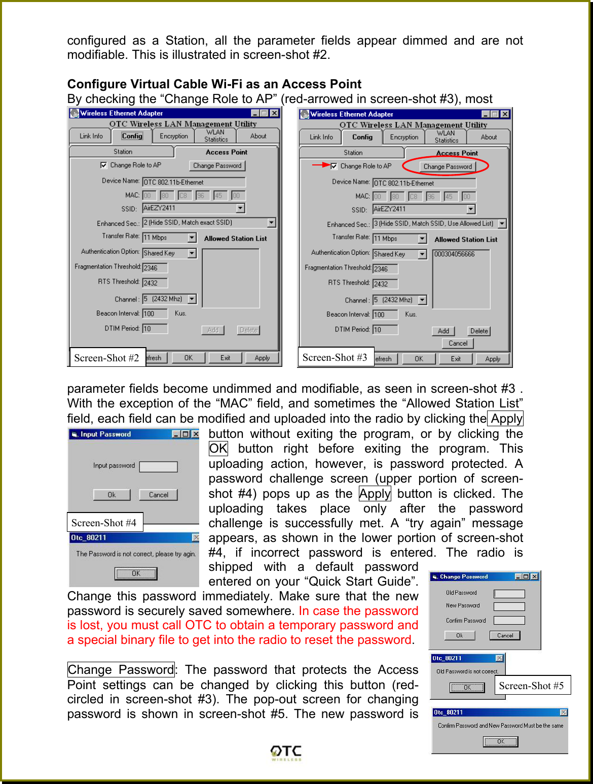 configured as a Station, all the parameter fields appear dimmed and are not modifiable. This is illustrated in screen-shot #2.  Configure Virtual Cable Wi-Fi as an Access Point  By checking the &ldquo;Change Role to AP&rdquo; (red-arrowed in screen-shot #3), most   8parameter fields become undimmed and modifiable, as seen in screen-shot #3 . With the exception of the &ldquo;MAC&rdquo; field, and sometimes the &ldquo;Allowed Station List&rdquo; field, each field can be modified and uploaded into the radio by clicking the Apply button without exiting the program, or by clicking the OK button right before exiting the program. This uploading action, however, is password protected. A password challenge screen (upper portion of screen-shot #4) pops up as the Apply button is clicked. The uploading takes place only after the password challenge is successfully met. A &ldquo;try again&rdquo; message appears, as shown in the lower portion of screen-shot #4, if incorrect password is entered. The radio is shipped with a default password entered on your &ldquo;Quick Start Guide&rdquo;. Change this password immediately. Make sure that the new password is securely saved somewhere. In case the password is lost, you must call OTC to obtain a temporary password and a special binary file to get into the radio to reset the password.  Change Password: The password that protects the Access Point settings can be changed by clicking this button (red-circled in screen-shot #3). The pop-out screen for changing password is shown in screen-shot #5. The new password is  Screen-Shot #2 Screen-Shot #4 Screen-Shot #5Screen-Shot #3