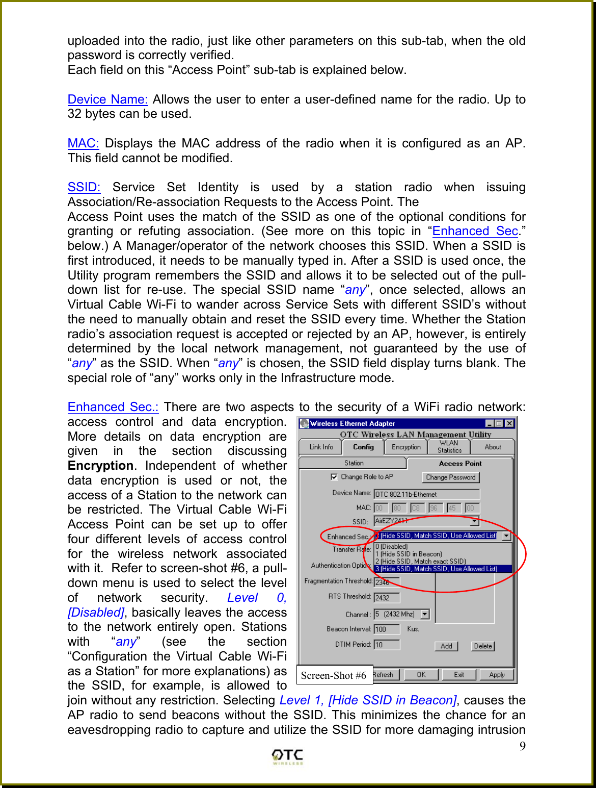 uploaded into the radio, just like other parameters on this sub-tab, when the old password is correctly verified. Each field on this &ldquo;Access Point&rdquo; sub-tab is explained below.  Device Name: Allows the user to enter a user-defined name for the radio. Up to 32 bytes can be used.  MAC: Displays the MAC address of the radio when it is configured as an AP.  This field cannot be modified.  SSID: Service Set Identity is used by a station radio when issuing Association/Re-association Requests to the Access Point. The  Access Point uses the match of the SSID as one of the optional conditions for granting or refuting association. (See more on this topic in &ldquo;Enhanced Sec.&rdquo; below.) A Manager/operator of the network chooses this SSID. When a SSID is first introduced, it needs to be manually typed in. After a SSID is used once, the Utility program remembers the SSID and allows it to be selected out of the pull-down list for re-use. The special SSID name &ldquo;any&rdquo;, once selected, allows an Virtual Cable Wi-Fi to wander across Service Sets with different SSID&rsquo;s without the need to manually obtain and reset the SSID every time. Whether the Station radio&rsquo;s association request is accepted or rejected by an AP, however, is entirely determined by the local network management, not guaranteed by the use of &ldquo;any&rdquo; as the SSID. When &ldquo;any&rdquo; is chosen, the SSID field display turns blank. The special role of &ldquo;any&rdquo; works only in the Infrastructure mode.   9Enhanced Sec.: There are two aspects to the security of a WiFi radio network: access control and data encryption. More details on data encryption are given in the section discussing Encryption. Independent of whether data encryption is used or not, the access of a Station to the network can be restricted. The Virtual Cable Wi-Fi Access Point can be set up to offer four different levels of access control for the wireless network associated with it.  Refer to screen-shot #6, a pull-down menu is used to select the level of network security. Level 0, [Disabled], basically leaves the access to the network entirely open. Stations with &ldquo;any&rdquo; (see the section &ldquo;Configuration the Virtual Cable Wi-Fi as a Station&rdquo; for more explanations) as the SSID, for example, is allowed to join without any restriction. Selecting Level 1, [Hide SSID in Beacon], causes the AP radio to send beacons without the SSID. This minimizes the chance for an eavesdropping radio to capture and utilize the SSID for more damaging intrusion Screen-Shot #6
