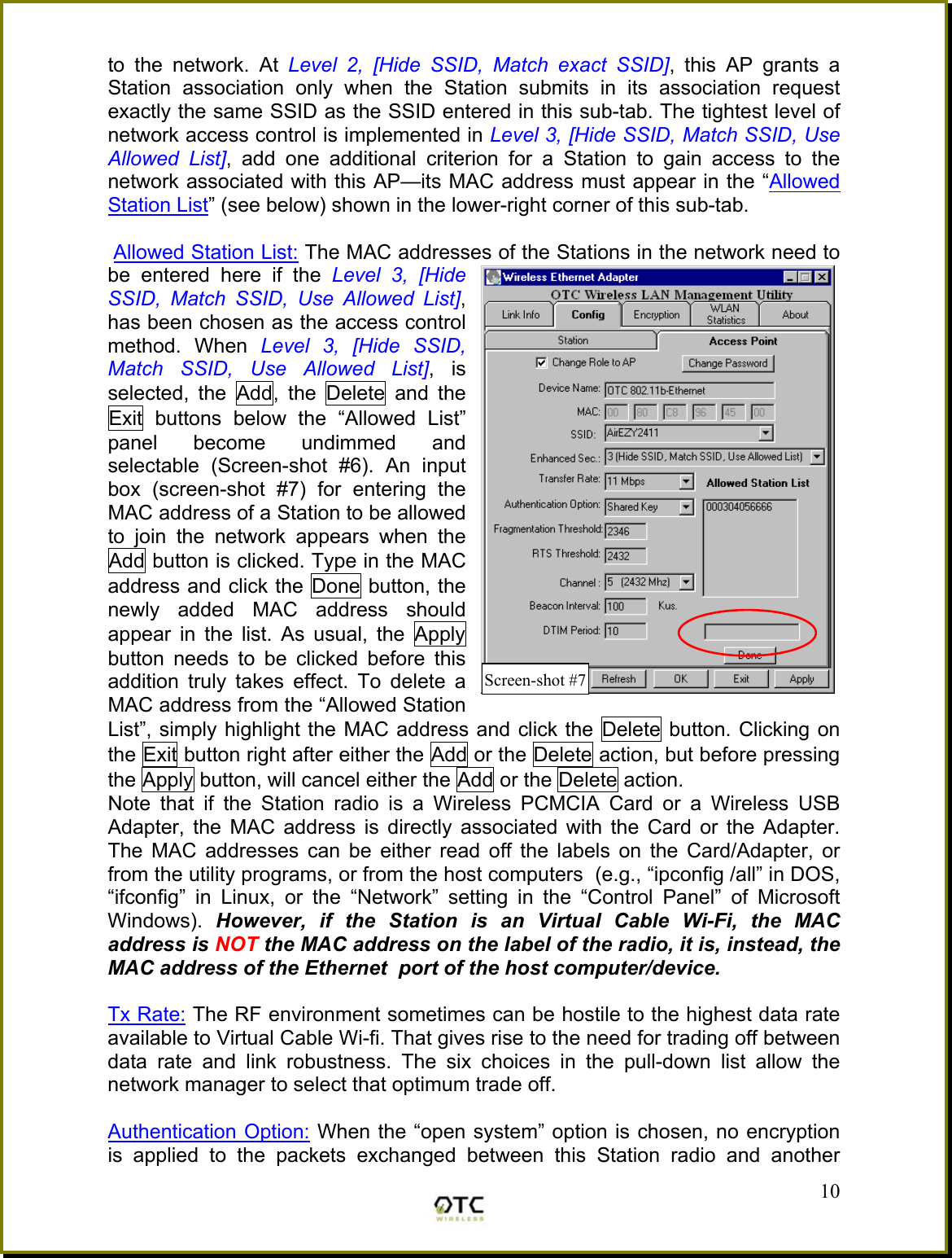 to the network. At Level 2, [Hide SSID, Match exact SSID], this AP grants a Station association only when the Station submits in its association request exactly the same SSID as the SSID entered in this sub-tab. The tightest level of network access control is implemented in Level 3, [Hide SSID, Match SSID, Use Allowed List], add one additional criterion for a Station to gain access to the network associated with this AP&mdash;its MAC address must appear in the &ldquo;Allowed Station List&rdquo; (see below) shown in the lower-right corner of this sub-tab.   Allowed Station List: The MAC addresses of the Stations in the network need to be entered here if the Level 3, [Hide SSID, Match SSID, Use Allowed List], has been chosen as the access control method. When Level 3, [Hide SSID, Match SSID, Use Allowed List], is selected, the Add, the Delete and the Exit buttons below the &ldquo;Allowed List&rdquo; panel become undimmed and selectable (Screen-shot #6). An input box (screen-shot #7) for entering the MAC address of a Station to be allowed to join the network appears when the Add button is clicked. Type in the MAC address and click the Done button, the newly added MAC address should appear in the list. As usual, the Apply button needs to be clicked before this addition truly takes effect. To delete a MAC address from the &ldquo;Allowed Station List&rdquo;, simply highlight the MAC address and click the Delete button. Clicking on the Exit button right after either the Add or the Delete action, but before pressing the Apply button, will cancel either the Add or the Delete action. Note that if the Station radio is a Wireless PCMCIA Card or a Wireless USB Adapter, the MAC address is directly associated with the Card or the Adapter. The MAC addresses can be either read off the labels on the Card/Adapter, or from the utility programs, or from the host computers  (e.g., &ldquo;ipconfig /all&rdquo; in DOS, &ldquo;ifconfig&rdquo; in Linux, or the &ldquo;Network&rdquo; setting in the &ldquo;Control Panel&rdquo; of Microsoft Windows).  However, if the Station is an Virtual Cable Wi-Fi, the MAC address is NOT the MAC address on the label of the radio, it is, instead, the MAC address of the Ethernet  port of the host computer/device.   Tx Rate: The RF environment sometimes can be hostile to the highest data rate available to Virtual Cable Wi-fi. That gives rise to the need for trading off between data rate and link robustness. The six choices in the pull-down list allow the network manager to select that optimum trade off.  Authentication Option: When the &ldquo;open system&rdquo; option is chosen, no encryption is applied to the packets exchanged between this Station radio and another  10Screen-shot #7