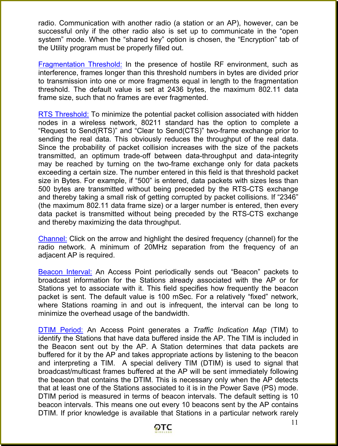 radio. Communication with another radio (a station or an AP), however, can be successful only if the other radio also is set up to communicate in the &ldquo;open system&rdquo; mode. When the &ldquo;shared key&rdquo; option is chosen, the &ldquo;Encryption&rdquo; tab of the Utility program must be properly filled out.  Fragmentation Threshold: In the presence of hostile RF environment, such as interference, frames longer than this threshold numbers in bytes are divided prior to transmission into one or more fragments equal in length to the fragmentation threshold. The default value is set at 2436 bytes, the maximum 802.11 data frame size, such that no frames are ever fragmented.  RTS Threshold: To minimize the potential packet collision associated with hidden nodes in a wireless network, 80211 standard has the option to complete a &ldquo;Request to Send(RTS)&rdquo; and &ldquo;Clear to Send(CTS)&rdquo; two-frame exchange prior to sending the real data. This obviously reduces the throughput of the real data. Since the probability of packet collision increases with the size of the packets transmitted, an optimum trade-off between data-throughput and data-integrity may be reached by turning on the two-frame exchange only for data packets exceeding a certain size. The number entered in this field is that threshold packet size in Bytes. For example, if &ldquo;500&rdquo; is entered, data packets with sizes less than 500 bytes are transmitted without being preceded by the RTS-CTS exchange and thereby taking a small risk of getting corrupted by packet collisions. If &ldquo;2346&rdquo; (the maximum 802.11 data frame size) or a larger number is entered, then every data packet is transmitted without being preceded by the RTS-CTS exchange and thereby maximizing the data throughput.  Channel: Click on the arrow and highlight the desired frequency (channel) for the radio network. A minimum of 20MHz separation from the frequency of an adjacent AP is required.   Beacon Interval: An Access Point periodically sends out &ldquo;Beacon&rdquo; packets to broadcast information for the Stations already associated with the AP or for Stations yet to associate with it. This field specifies how frequently the beacon packet is sent. The default value is 100 mSec. For a relatively &ldquo;fixed&rdquo; network, where Stations roaming in and out is infrequent, the interval can be long to minimize the overhead usage of the bandwidth.   11DTIM Period: An Access Point generates a Traffic Indication Map (TIM) to identify the Stations that have data buffered inside the AP. The TIM is included in the Beacon sent out by the AP. A Station determines that data packets are buffered for it by the AP and takes appropriate actions by listening to the beacon and interpreting a TIM.  A special delivery TIM (DTIM) is used to signal that broadcast/multicast frames buffered at the AP will be sent immediately following the beacon that contains the DTIM. This is necessary only when the AP detects that at least one of the Stations associated to it is in the Power Save (PS) mode. DTIM period is measured in terms of beacon intervals. The default setting is 10 beacon intervals. This means one out every 10 beacons sent by the AP contains DTIM. If prior knowledge is available that Stations in a particular network rarely 