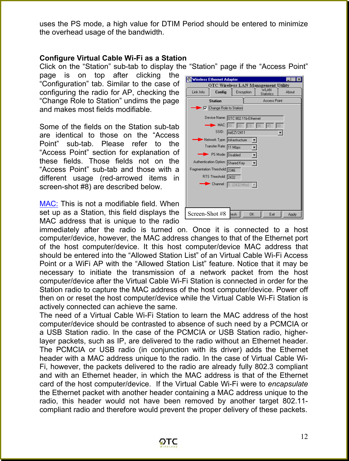 uses the PS mode, a high value for DTIM Period should be entered to minimize the overhead usage of the bandwidth.     Configure Virtual Cable Wi-Fi as a Station  Click on the &ldquo;Station&rdquo; sub-tab to display the &ldquo;Station&rdquo; page if the &ldquo;Access Point&rdquo; page is on top after clicking the &ldquo;Configuration&rdquo; tab. Similar to the case of configuring the radio for AP, checking the &ldquo;Change Role to Station&rdquo; undims the page and makes most fields modifiable.   Some of the fields on the Station sub-tab are identical to those on the &ldquo;Access Point&rdquo; sub-tab. Please refer to the &ldquo;Access Point&rdquo; section for explanation of these fields. Those fields not on the &ldquo;Access Point&rdquo; sub-tab and those with a different usage (red-arrowed items in screen-shot #8) are described below.  MAC: This is not a modifiable field. When set up as a Station, this field displays the MAC address that is unique to the radio immediately after the radio is turned on. Once it is connected to a host computer/device, however, the MAC address changes to that of the Ethernet port of the host computer/device. It this host computer/device MAC address that should be entered into the &ldquo;Allowed Station List&rdquo; of an Virtual Cable Wi-Fi Access Point or a WiFi AP with the &ldquo;Allowed Station List&rdquo; feature. Notice that it may be necessary to initiate the transmission of a network packet from the host computer/device after the Virtual Cable Wi-Fi Station is connected in order for the Station radio to capture the MAC address of the host computer/device. Power off then on or reset the host computer/device while the Virtual Cable Wi-Fi Station is actively connected can achieve the same. The need of a Virtual Cable Wi-Fi Station to learn the MAC address of the host computer/device should be contrasted to absence of such need by a PCMCIA or a USB Station radio. In the case of the PCMCIA or USB Station radio, higher-layer packets, such as IP, are delivered to the radio without an Ethernet header. The PCMCIA or USB radio (in conjunction with its driver) adds the Ethernet header with a MAC address unique to the radio. In the case of Virtual Cable Wi-Fi, however, the packets delivered to the radio are already fully 802.3 compliant and with an Ethernet header, in which the MAC address is that of the Ethernet card of the host computer/device.  If the Virtual Cable Wi-Fi were to encapsulate the Ethernet packet with another header containing a MAC address unique to the radio, this header would not have been removed by another target 802.11-compliant radio and therefore would prevent the proper delivery of these packets.   12Screen-Shot #8