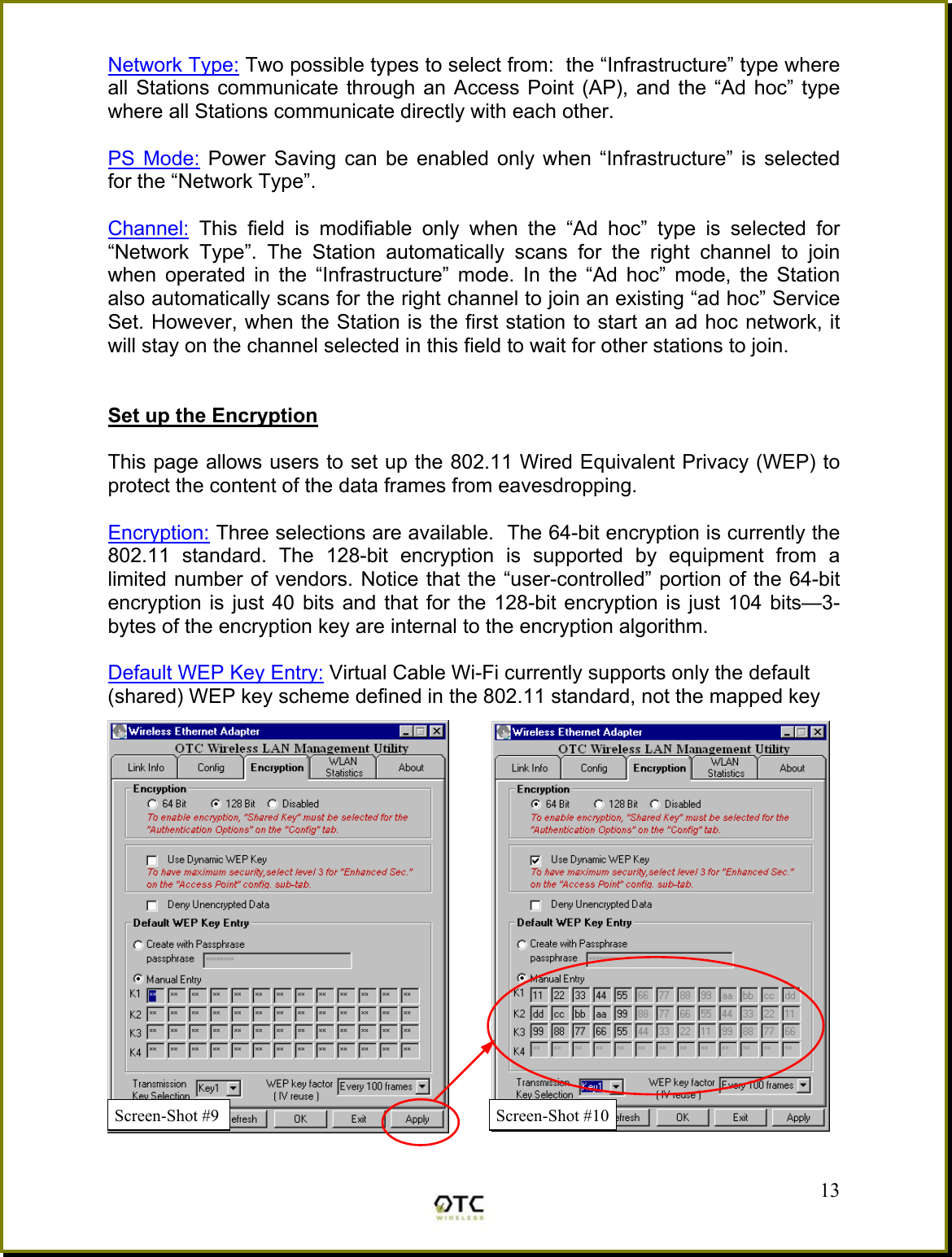Network Type: Two possible types to select from:  the &ldquo;Infrastructure&rdquo; type where all Stations communicate through an Access Point (AP), and the &ldquo;Ad hoc&rdquo; type where all Stations communicate directly with each other.  PS Mode: Power Saving can be enabled only when &ldquo;Infrastructure&rdquo; is selected for the &ldquo;Network Type&rdquo;.  Channel: This field is modifiable only when the &ldquo;Ad hoc&rdquo; type is selected for &ldquo;Network Type&rdquo;. The Station automatically scans for the right channel to join when operated in the &ldquo;Infrastructure&rdquo; mode. In the &ldquo;Ad hoc&rdquo; mode, the Station also automatically scans for the right channel to join an existing &ldquo;ad hoc&rdquo; Service Set. However, when the Station is the first station to start an ad hoc network, it will stay on the channel selected in this field to wait for other stations to join.   Set up the Encryption  This page allows users to set up the 802.11 Wired Equivalent Privacy (WEP) to protect the content of the data frames from eavesdropping.  Encryption: Three selections are available.  The 64-bit encryption is currently the 802.11 standard. The 128-bit encryption is supported by equipment from a limited number of vendors. Notice that the &ldquo;user-controlled&rdquo; portion of the 64-bit encryption is just 40 bits and that for the 128-bit encryption is just 104 bits&mdash;3-bytes of the encryption key are internal to the encryption algorithm.  Default WEP Key Entry: Virtual Cable Wi-Fi currently supports only the default  (shared) WEP key scheme defined in the 802.11 standard, not the mapped key    13Screen-Shot #10Screen-Shot #9 