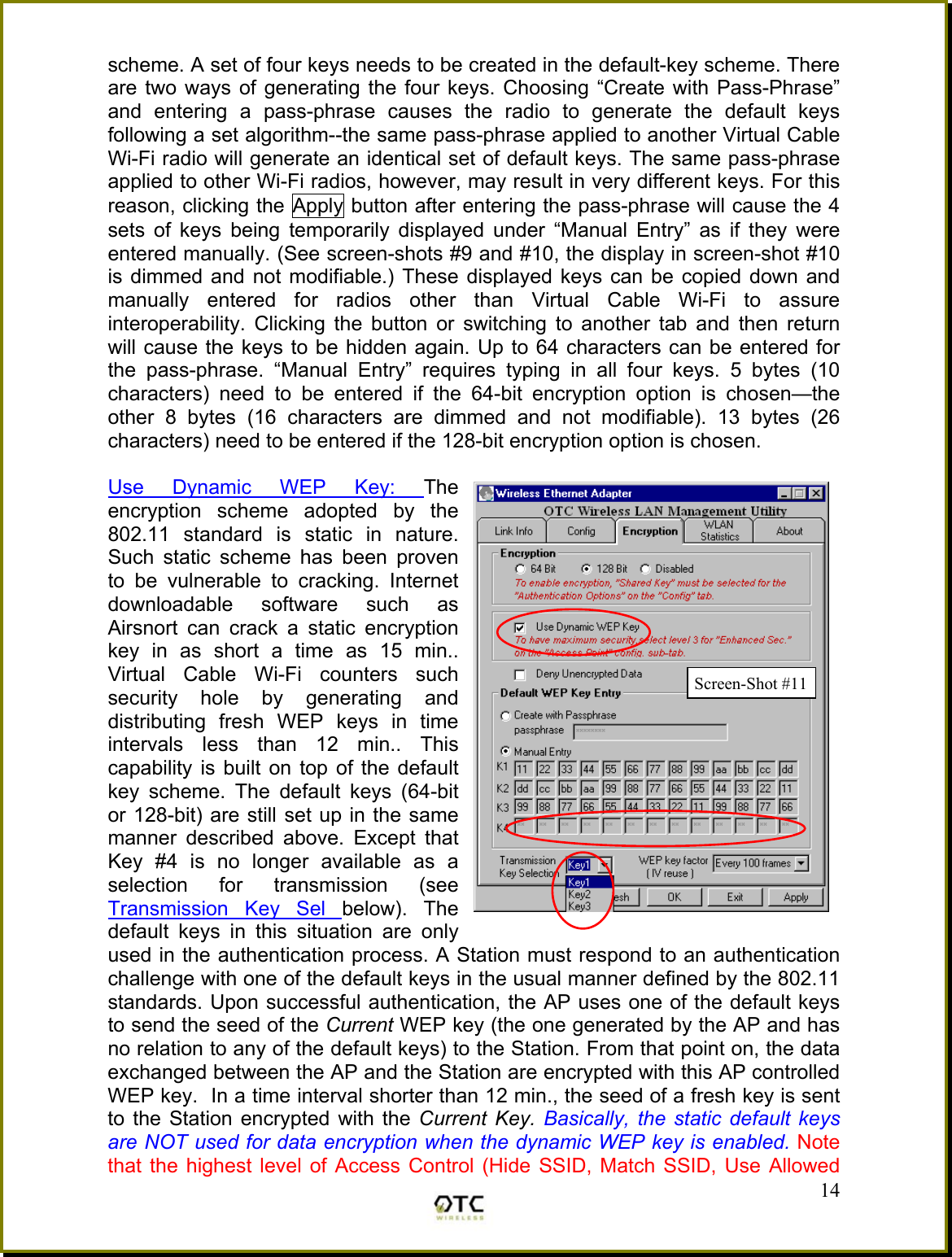 scheme. A set of four keys needs to be created in the default-key scheme. There are two ways of generating the four keys. Choosing &ldquo;Create with Pass-Phrase&rdquo; and entering a pass-phrase causes the radio to generate the default keys following a set algorithm--the same pass-phrase applied to another Virtual Cable Wi-Fi radio will generate an identical set of default keys. The same pass-phrase applied to other Wi-Fi radios, however, may result in very different keys. For this reason, clicking the Apply button after entering the pass-phrase will cause the 4 sets of keys being temporarily displayed under &ldquo;Manual Entry&rdquo; as if they were entered manually. (See screen-shots #9 and #10, the display in screen-shot #10 is dimmed and not modifiable.) These displayed keys can be copied down and manually entered for radios other than Virtual Cable Wi-Fi to assure interoperability. Clicking the button or switching to another tab and then return will cause the keys to be hidden again. Up to 64 characters can be entered for the pass-phrase. &ldquo;Manual Entry&rdquo; requires typing in all four keys. 5 bytes (10 characters) need to be entered if the 64-bit encryption option is chosen&mdash;the other 8 bytes (16 characters are dimmed and not modifiable). 13 bytes (26 characters) need to be entered if the 128-bit encryption option is chosen.   14Use Dynamic WEP Key: The encryption scheme adopted by the 802.11 standard is static in nature. Such static scheme has been proven to be vulnerable to cracking. Internet downloadable software such as Airsnort can crack a static encryption key in as short a time as 15 min.. Virtual Cable Wi-Fi counters such security hole by generating and distributing fresh WEP keys in time intervals less than 12 min.. This capability is built on top of the default key scheme. The default keys (64-bit or 128-bit) are still set up in the same manner described above. Except that Key #4 is no longer available as a selection for transmission (see Transmission Key Sel below). The default keys in this situation are only used in the authentication process. A Station must respond to an authentication challenge with one of the default keys in the usual manner defined by the 802.11 standards. Upon successful authentication, the AP uses one of the default keys to send the seed of the Current WEP key (the one generated by the AP and has no relation to any of the default keys) to the Station. From that point on, the data exchanged between the AP and the Station are encrypted with this AP controlled WEP key.  In a time interval shorter than 12 min., the seed of a fresh key is sent to the Station encrypted with the Current Key. Basically, the static default keys are NOT used for data encryption when the dynamic WEP key is enabled. Note that the highest level of Access Control (Hide SSID, Match SSID, Use Allowed Screen-Shot #11