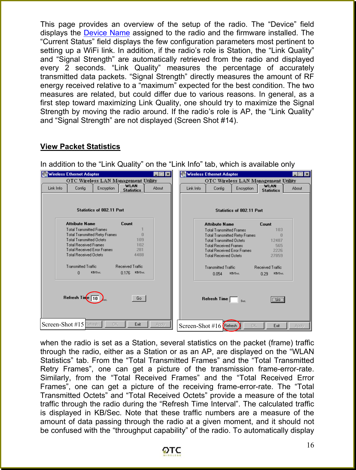 This page provides an overview of the setup of the radio. The &ldquo;Device&rdquo; field displays the Device Name assigned to the radio and the firmware installed. The &ldquo;Current Status&rdquo; field displays the few configuration parameters most pertinent to setting up a WiFi link. In addition, if the radio&rsquo;s role is Station, the &ldquo;Link Quality&rdquo; and &ldquo;Signal Strength&rdquo; are automatically retrieved from the radio and displayed every 2 seconds. &ldquo;Link Quality&rdquo; measures the percentage of accurately transmitted data packets. &ldquo;Signal Strength&rdquo; directly measures the amount of RF energy received relative to a &ldquo;maximum&rdquo; expected for the best condition. The two measures are related, but could differ due to various reasons. In general, as a first step toward maximizing Link Quality, one should try to maximize the Signal Strength by moving the radio around. If the radio&rsquo;s role is AP, the &ldquo;Link Quality&rdquo; and &ldquo;Signal Strength&rdquo; are not displayed (Screen Shot #14).   View Packet Statistics  In addition to the &ldquo;Link Quality&rdquo; on the &ldquo;Link Info&rdquo; tab, which is available only   when the radio is set as a Station, several statistics on the packet (frame) traffic through the radio, either as a Station or as an AP, are displayed on the &ldquo;WLAN Statistics&rdquo; tab. From the &ldquo;Total Transmitted Frames&rdquo; and the &ldquo;Total Transmitted Retry Frames&rdquo;, one can get a picture of the transmission frame-error-rate. Similarly, from the &ldquo;Total Received Frames&rdquo; and the &ldquo;Total Received Error Frames&rdquo;, one can get a picture of the receiving frame-error-rate. The &ldquo;Total Transmitted Octets&rdquo; and &ldquo;Total Received Octets&rdquo; provide a measure of the total traffic through the radio during the &ldquo;Refresh Time Interval&rdquo;. The calculated traffic is displayed in KB/Sec. Note that these traffic numbers are a measure of the amount of data passing through the radio at a given moment, and it should not be confused with the &ldquo;throughput capability&rdquo; of the radio. To automatically display  16Screen-Shot #16Screen-Shot #15 