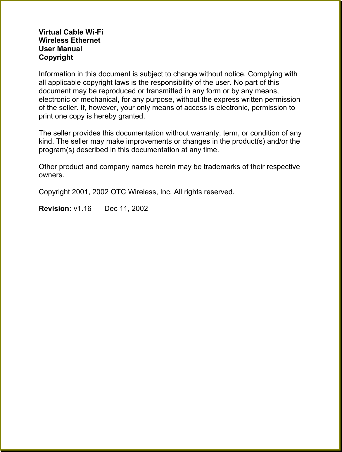 Virtual Cable Wi-Fi Wireless Ethernet  User Manual Copyright  Information in this document is subject to change without notice. Complying with all applicable copyright laws is the responsibility of the user. No part of this document may be reproduced or transmitted in any form or by any means, electronic or mechanical, for any purpose, without the express written permission of the seller. If, however, your only means of access is electronic, permission to print one copy is hereby granted.  The seller provides this documentation without warranty, term, or condition of any kind. The seller may make improvements or changes in the product(s) and/or the program(s) described in this documentation at any time.  Other product and company names herein may be trademarks of their respective owners.  Copyright 2001, 2002 OTC Wireless, Inc. All rights reserved.  Revision: v1.16  Dec 11, 2002  