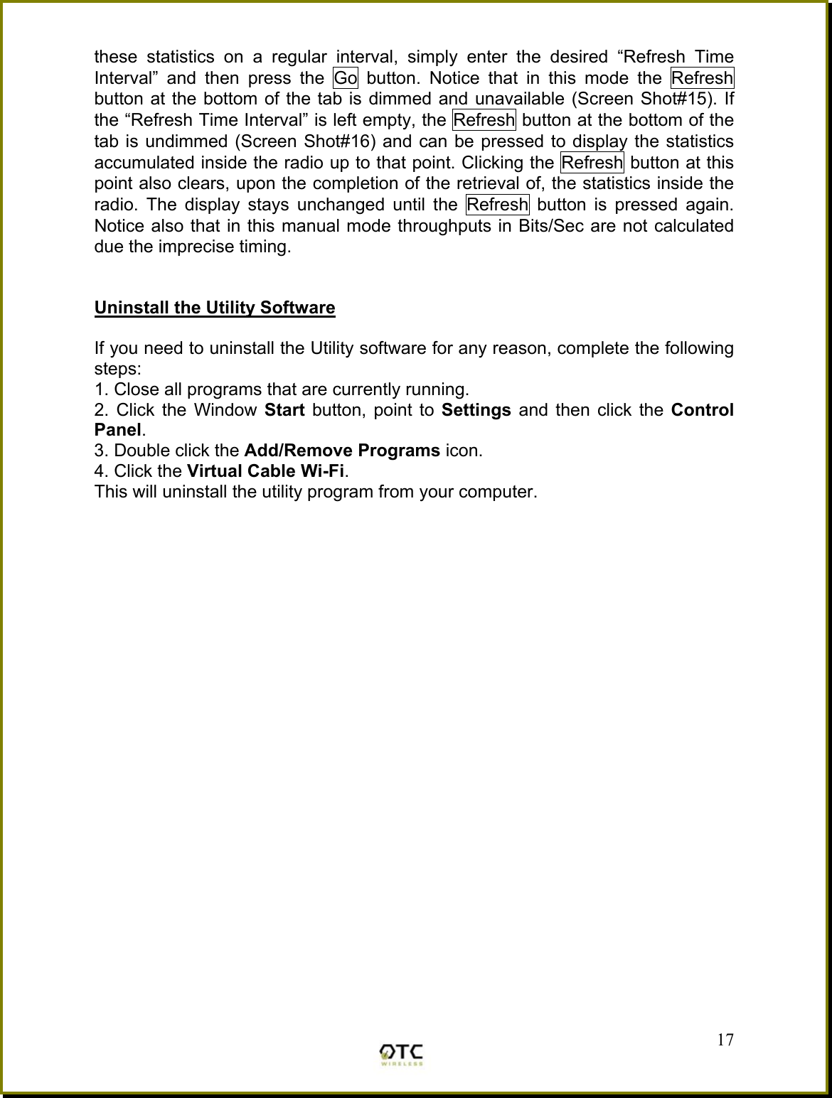 these statistics on a regular interval, simply enter the desired &ldquo;Refresh Time Interval&rdquo; and then press the Go button. Notice that in this mode the Refresh button at the bottom of the tab is dimmed and unavailable (Screen Shot#15). If the &ldquo;Refresh Time Interval&rdquo; is left empty, the Refresh button at the bottom of the tab is undimmed (Screen Shot#16) and can be pressed to display the statistics accumulated inside the radio up to that point. Clicking the Refresh button at this point also clears, upon the completion of the retrieval of, the statistics inside the radio. The display stays unchanged until the Refresh button is pressed again. Notice also that in this manual mode throughputs in Bits/Sec are not calculated due the imprecise timing.   Uninstall the Utility Software  If you need to uninstall the Utility software for any reason, complete the following steps: 1. Close all programs that are currently running. 2. Click the Window Start  button, point to Settings  and then click the Control Panel. 3. Double click the Add/Remove Programs icon. 4. Click the Virtual Cable Wi-Fi. This will uninstall the utility program from your computer.          17 