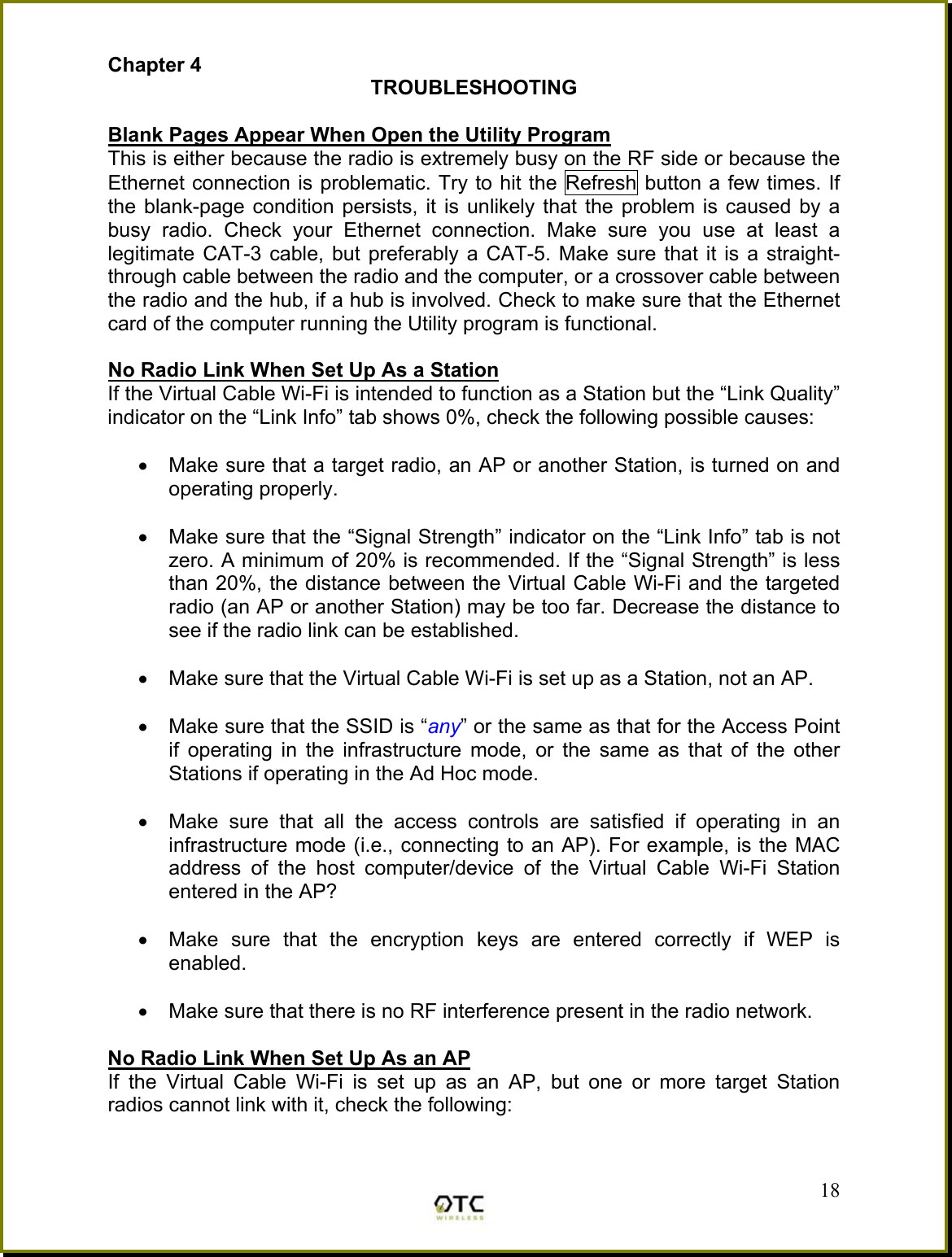Chapter 4 TROUBLESHOOTING  Blank Pages Appear When Open the Utility Program This is either because the radio is extremely busy on the RF side or because the Ethernet connection is problematic. Try to hit the Refresh button a few times. If the blank-page condition persists, it is unlikely that the problem is caused by a busy radio. Check your Ethernet connection. Make sure you use at least a legitimate CAT-3 cable, but preferably a CAT-5. Make sure that it is a straight-through cable between the radio and the computer, or a crossover cable between the radio and the hub, if a hub is involved. Check to make sure that the Ethernet card of the computer running the Utility program is functional.  No Radio Link When Set Up As a Station  If the Virtual Cable Wi-Fi is intended to function as a Station but the &ldquo;Link Quality&rdquo; indicator on the &ldquo;Link Info&rdquo; tab shows 0%, check the following possible causes:  &bull;  Make sure that a target radio, an AP or another Station, is turned on and operating properly.  &bull;  Make sure that the &ldquo;Signal Strength&rdquo; indicator on the &ldquo;Link Info&rdquo; tab is not zero. A minimum of 20% is recommended. If the &ldquo;Signal Strength&rdquo; is less than 20%, the distance between the Virtual Cable Wi-Fi and the targeted radio (an AP or another Station) may be too far. Decrease the distance to see if the radio link can be established.  &bull;  Make sure that the Virtual Cable Wi-Fi is set up as a Station, not an AP.   &bull;  Make sure that the SSID is &ldquo;any&rdquo; or the same as that for the Access Point if operating in the infrastructure mode, or the same as that of the other Stations if operating in the Ad Hoc mode.  &bull;  Make sure that all the access controls are satisfied if operating in an infrastructure mode (i.e., connecting to an AP). For example, is the MAC address of the host computer/device of the Virtual Cable Wi-Fi Station entered in the AP?   &bull;  Make sure that the encryption keys are entered correctly if WEP is enabled.  &bull;  Make sure that there is no RF interference present in the radio network.   No Radio Link When Set Up As an AP  If the Virtual Cable Wi-Fi is set up as an AP, but one or more target Station radios cannot link with it, check the following:  18 