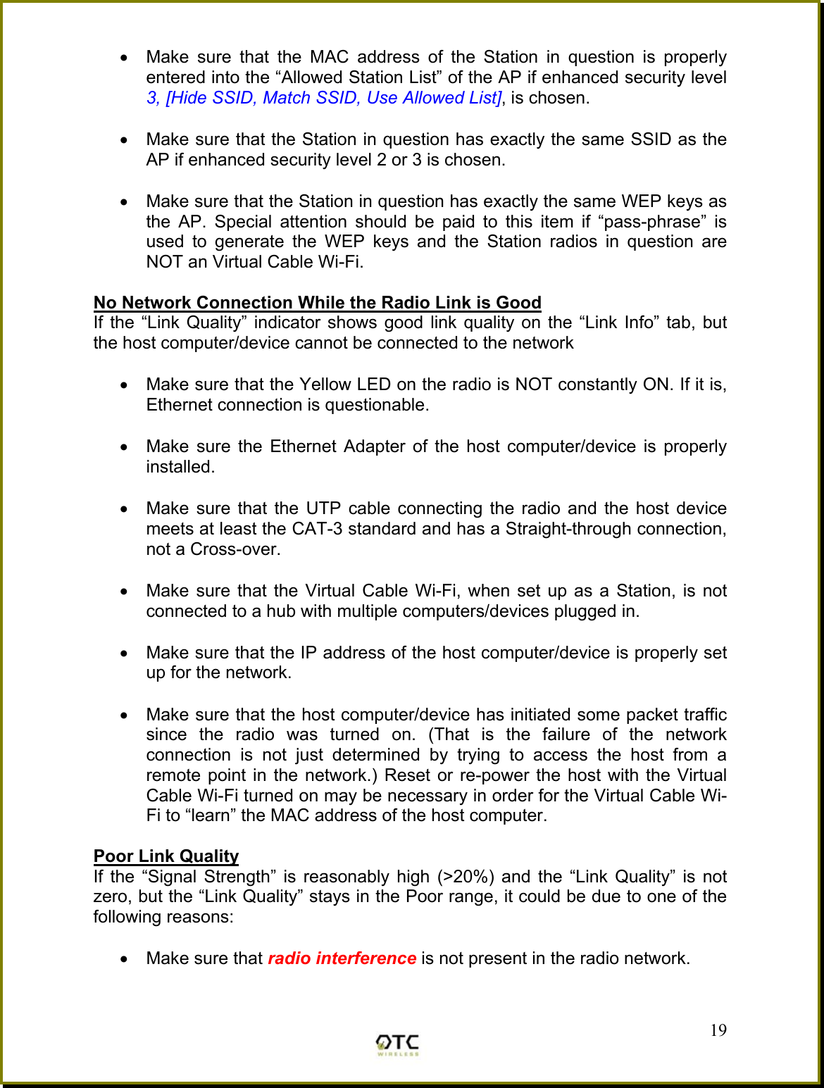 &bull;  Make sure that the MAC address of the Station in question is properly entered into the &ldquo;Allowed Station List&rdquo; of the AP if enhanced security level 3, [Hide SSID, Match SSID, Use Allowed List], is chosen.  &bull;  Make sure that the Station in question has exactly the same SSID as the AP if enhanced security level 2 or 3 is chosen.  &bull;  Make sure that the Station in question has exactly the same WEP keys as the AP. Special attention should be paid to this item if &ldquo;pass-phrase&rdquo; is used to generate the WEP keys and the Station radios in question are NOT an Virtual Cable Wi-Fi.  No Network Connection While the Radio Link is Good If the &ldquo;Link Quality&rdquo; indicator shows good link quality on the &ldquo;Link Info&rdquo; tab, but the host computer/device cannot be connected to the network  &bull;  Make sure that the Yellow LED on the radio is NOT constantly ON. If it is, Ethernet connection is questionable.  &bull;  Make sure the Ethernet Adapter of the host computer/device is properly installed.  &bull;  Make sure that the UTP cable connecting the radio and the host device meets at least the CAT-3 standard and has a Straight-through connection, not a Cross-over.   &bull;  Make sure that the Virtual Cable Wi-Fi, when set up as a Station, is not connected to a hub with multiple computers/devices plugged in.   &bull;  Make sure that the IP address of the host computer/device is properly set up for the network.   &bull;  Make sure that the host computer/device has initiated some packet traffic since the radio was turned on. (That is the failure of the network connection is not just determined by trying to access the host from a remote point in the network.) Reset or re-power the host with the Virtual Cable Wi-Fi turned on may be necessary in order for the Virtual Cable Wi-Fi to &ldquo;learn&rdquo; the MAC address of the host computer.  Poor Link Quality If the &ldquo;Signal Strength&rdquo; is reasonably high (>20%) and the &ldquo;Link Quality&rdquo; is not zero, but the &ldquo;Link Quality&rdquo; stays in the Poor range, it could be due to one of the following reasons:  &bull;  Make sure that radio interference is not present in the radio network.  19 