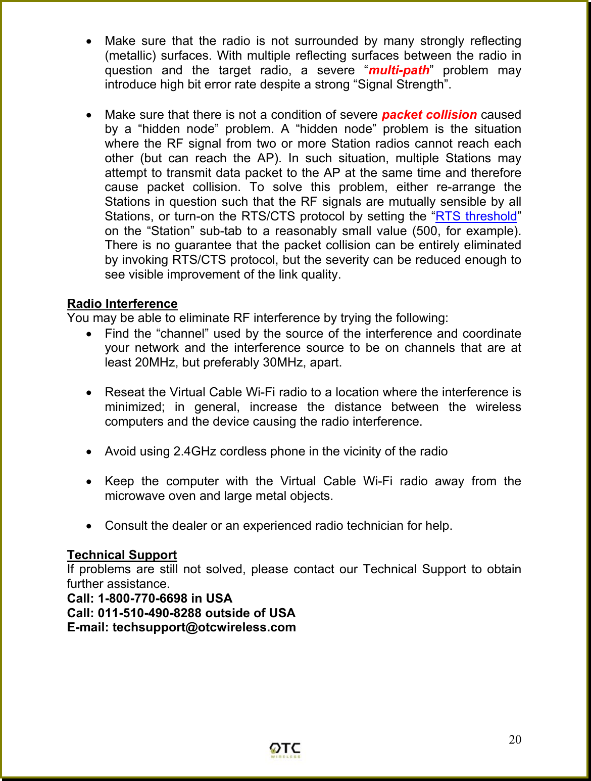 &bull;  Make sure that the radio is not surrounded by many strongly reflecting (metallic) surfaces. With multiple reflecting surfaces between the radio in question and the target radio, a severe &ldquo;multi-path&rdquo; problem may introduce high bit error rate despite a strong &ldquo;Signal Strength&rdquo;.  &bull;  Make sure that there is not a condition of severe packet collision caused by a &ldquo;hidden node&rdquo; problem. A &ldquo;hidden node&rdquo; problem is the situation where the RF signal from two or more Station radios cannot reach each other (but can reach the AP). In such situation, multiple Stations may attempt to transmit data packet to the AP at the same time and therefore cause packet collision. To solve this problem, either re-arrange the Stations in question such that the RF signals are mutually sensible by all Stations, or turn-on the RTS/CTS protocol by setting the &ldquo;RTS threshold&rdquo; on the &ldquo;Station&rdquo; sub-tab to a reasonably small value (500, for example). There is no guarantee that the packet collision can be entirely eliminated by invoking RTS/CTS protocol, but the severity can be reduced enough to see visible improvement of the link quality.  Radio Interference You may be able to eliminate RF interference by trying the following: &bull;  Find the &ldquo;channel&rdquo; used by the source of the interference and coordinate your network and the interference source to be on channels that are at least 20MHz, but preferably 30MHz, apart.  &bull;  Reseat the Virtual Cable Wi-Fi radio to a location where the interference is minimized; in general, increase the distance between the wireless computers and the device causing the radio interference.  &bull;  Avoid using 2.4GHz cordless phone in the vicinity of the radio  &bull;  Keep the computer with the Virtual Cable Wi-Fi radio away from the microwave oven and large metal objects.  &bull;  Consult the dealer or an experienced radio technician for help.  Technical Support If problems are still not solved, please contact our Technical Support to obtain further assistance. Call: 1-800-770-6698 in USA Call: 011-510-490-8288 outside of USA E-mail: techsupport@otcwireless.com       20 