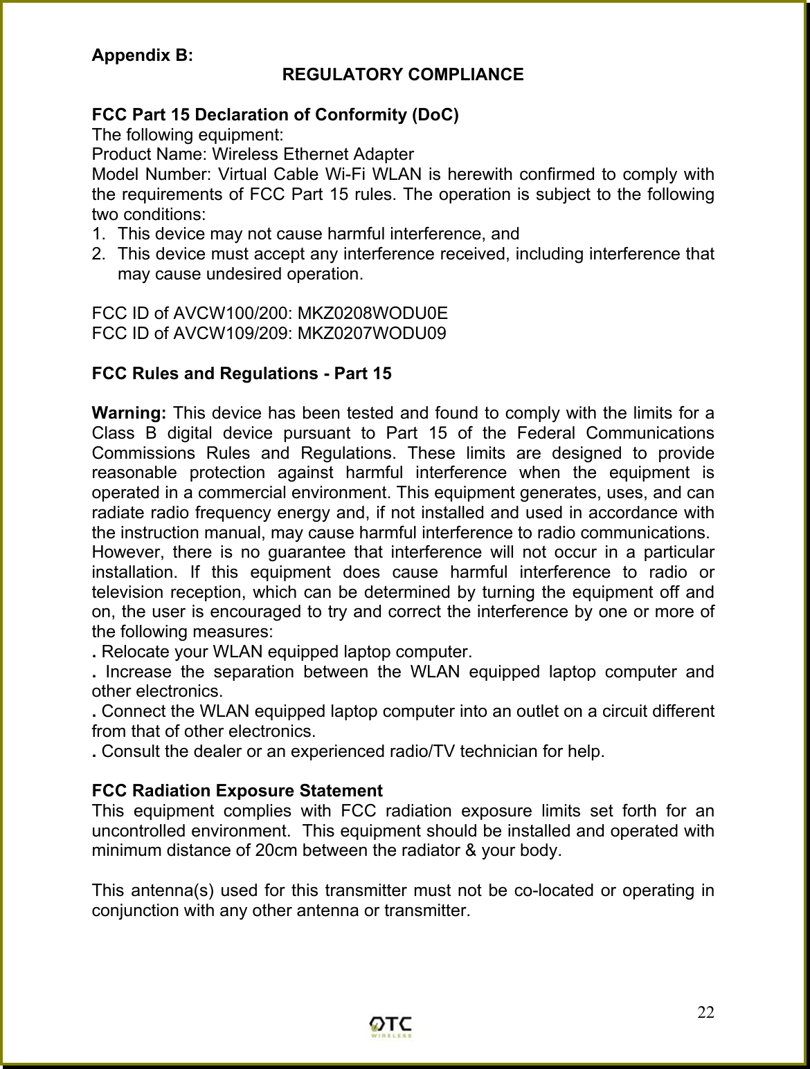 Appendix B:  REGULATORY COMPLIANCE  FCC Part 15 Declaration of Conformity (DoC) The following equipment: Product Name: Wireless Ethernet Adapter Model Number: Virtual Cable Wi-Fi WLAN is herewith confirmed to comply with the requirements of FCC Part 15 rules. The operation is subject to the following two conditions: 1.  This device may not cause harmful interference, and 2.  This device must accept any interference received, including interference that may cause undesired operation.  FCC ID of AVCW100/200: MKZ0208WODU0E FCC ID of AVCW109/209: MKZ0207WODU09  FCC Rules and Regulations - Part 15  Warning: This device has been tested and found to comply with the limits for a Class B digital device pursuant to Part 15 of the Federal Communications Commissions Rules and Regulations. These limits are designed to provide reasonable protection against harmful interference when the equipment is operated in a commercial environment. This equipment generates, uses, and can radiate radio frequency energy and, if not installed and used in accordance with the instruction manual, may cause harmful interference to radio communications. However, there is no guarantee that interference will not occur in a particular installation. If this equipment does cause harmful interference to radio or television reception, which can be determined by turning the equipment off and on, the user is encouraged to try and correct the interference by one or more of the following measures: . Relocate your WLAN equipped laptop computer. .  Increase the separation between the WLAN equipped laptop computer and other electronics. . Connect the WLAN equipped laptop computer into an outlet on a circuit different from that of other electronics. . Consult the dealer or an experienced radio/TV technician for help.  FCC Radiation Exposure Statement This equipment complies with FCC radiation exposure limits set forth for an uncontrolled environment.  This equipment should be installed and operated with minimum distance of 20cm between the radiator &amp; your body.  This antenna(s) used for this transmitter must not be co-located or operating in conjunction with any other antenna or transmitter.    22 