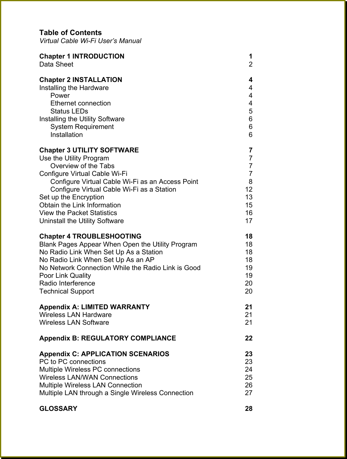 Table of Contents   Virtual Cable Wi-Fi User&rsquo;s Manual  Chapter 1 INTRODUCTION     1 Data Sheet    2  Chapter 2 INSTALLATION    4  Installing the Hardware    4    Power    4   Ethernet connection    4   Status LEDs    5 Installing the Utility Software    6   System Requirement    6   Installation    6  Chapter 3 UTILITY SOFTWARE     7 Use the Utility Program    7 Overview of the Tabs    7 Configure Virtual Cable Wi-Fi     7 Configure Virtual Cable Wi-Fi as an Access Point    8 Configure Virtual Cable Wi-Fi as a Station  12 Set up the Encryption  13 Obtain the Link Information  15 View the Packet Statistics  16 Uninstall the Utility Software  17  Chapter 4 TROUBLESHOOTING  18 Blank Pages Appear When Open the Utility Program  18 No Radio Link When Set Up As a Station  18 No Radio Link When Set Up As an AP  18 No Network Connection While the Radio Link is Good  19 Poor Link Quality  19 Radio Interference  20 Technical Support  20  Appendix A: LIMITED WARRANTY   21 Wireless LAN Hardware  21 Wireless LAN Software  21  Appendix B: REGULATORY COMPLIANCE   22  Appendix C: APPLICATION SCENARIOS  23 PC to PC connections  23 Multiple Wireless PC connections  24 Wireless LAN/WAN Connections  25 Multiple Wireless LAN Connection  26 Multiple LAN through a Single Wireless Connection  27  GLOSSARY 28  