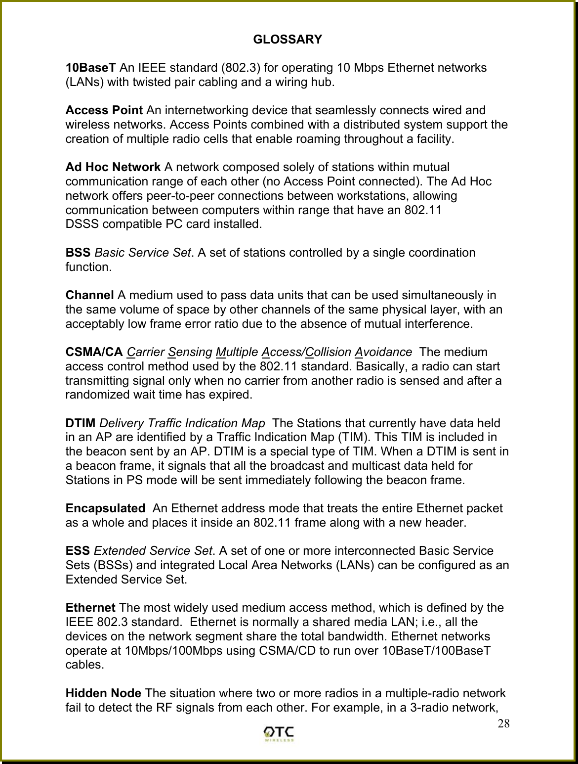 GLOSSARY  10BaseT An IEEE standard (802.3) for operating 10 Mbps Ethernet networks (LANs) with twisted pair cabling and a wiring hub.  Access Point An internetworking device that seamlessly connects wired and wireless networks. Access Points combined with a distributed system support the creation of multiple radio cells that enable roaming throughout a facility.  Ad Hoc Network A network composed solely of stations within mutual communication range of each other (no Access Point connected). The Ad Hoc network offers peer-to-peer connections between workstations, allowing communication between computers within range that have an 802.11 DSSS compatible PC card installed.  BSS Basic Service Set. A set of stations controlled by a single coordination function.  Channel A medium used to pass data units that can be used simultaneously in the same volume of space by other channels of the same physical layer, with an acceptably low frame error ratio due to the absence of mutual interference.  CSMA/CA Carrier Sensing Multiple Access/Collision Avoidance  The medium access control method used by the 802.11 standard. Basically, a radio can start transmitting signal only when no carrier from another radio is sensed and after a randomized wait time has expired.  DTIM Delivery Traffic Indication Map  The Stations that currently have data held in an AP are identified by a Traffic Indication Map (TIM). This TIM is included in the beacon sent by an AP. DTIM is a special type of TIM. When a DTIM is sent in a beacon frame, it signals that all the broadcast and multicast data held for Stations in PS mode will be sent immediately following the beacon frame.  Encapsulated  An Ethernet address mode that treats the entire Ethernet packet as a whole and places it inside an 802.11 frame along with a new header.  ESS Extended Service Set. A set of one or more interconnected Basic Service Sets (BSSs) and integrated Local Area Networks (LANs) can be configured as an Extended Service Set.  Ethernet The most widely used medium access method, which is defined by the IEEE 802.3 standard.  Ethernet is normally a shared media LAN; i.e., all the devices on the network segment share the total bandwidth. Ethernet networks operate at 10Mbps/100Mbps using CSMA/CD to run over 10BaseT/100BaseT cables.   28Hidden Node The situation where two or more radios in a multiple-radio network fail to detect the RF signals from each other. For example, in a 3-radio network, 