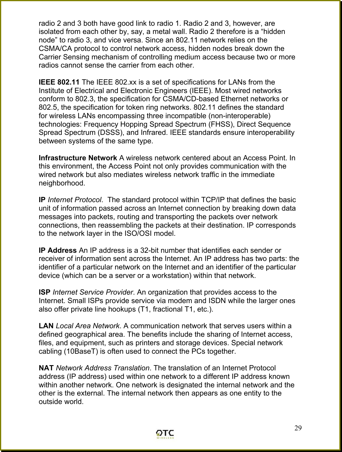 radio 2 and 3 both have good link to radio 1. Radio 2 and 3, however, are isolated from each other by, say, a metal wall. Radio 2 therefore is a &ldquo;hidden node&rdquo; to radio 3, and vice versa. Since an 802.11 network relies on the CSMA/CA protocol to control network access, hidden nodes break down the Carrier Sensing mechanism of controlling medium access because two or more radios cannot sense the carrier from each other.  IEEE 802.11 The IEEE 802.xx is a set of specifications for LANs from the Institute of Electrical and Electronic Engineers (IEEE). Most wired networks conform to 802.3, the specification for CSMA/CD-based Ethernet networks or 802.5, the specification for token ring networks. 802.11 defines the standard for wireless LANs encompassing three incompatible (non-interoperable) technologies: Frequency Hopping Spread Spectrum (FHSS), Direct Sequence Spread Spectrum (DSSS), and Infrared. IEEE standards ensure interoperability between systems of the same type.  Infrastructure Network A wireless network centered about an Access Point. In this environment, the Access Point not only provides communication with the wired network but also mediates wireless network traffic in the immediate neighborhood.  IP Internet Protocol.  The standard protocol within TCP/IP that defines the basic unit of information passed across an Internet connection by breaking down data messages into packets, routing and transporting the packets over network connections, then reassembling the packets at their destination. IP corresponds to the network layer in the ISO/OSI model.  IP Address An IP address is a 32-bit number that identifies each sender or receiver of information sent across the Internet. An IP address has two parts: the identifier of a particular network on the Internet and an identifier of the particular device (which can be a server or a workstation) within that network.  ISP Internet Service Provider. An organization that provides access to the Internet. Small ISPs provide service via modem and ISDN while the larger ones also offer private line hookups (T1, fractional T1, etc.).  LAN Local Area Network. A communication network that serves users within a defined geographical area. The benefits include the sharing of Internet access, files, and equipment, such as printers and storage devices. Special network cabling (10BaseT) is often used to connect the PCs together.  NAT Network Address Translation. The translation of an Internet Protocol address (IP address) used within one network to a different IP address known within another network. One network is designated the internal network and the other is the external. The internal network then appears as one entity to the outside world.  29 
