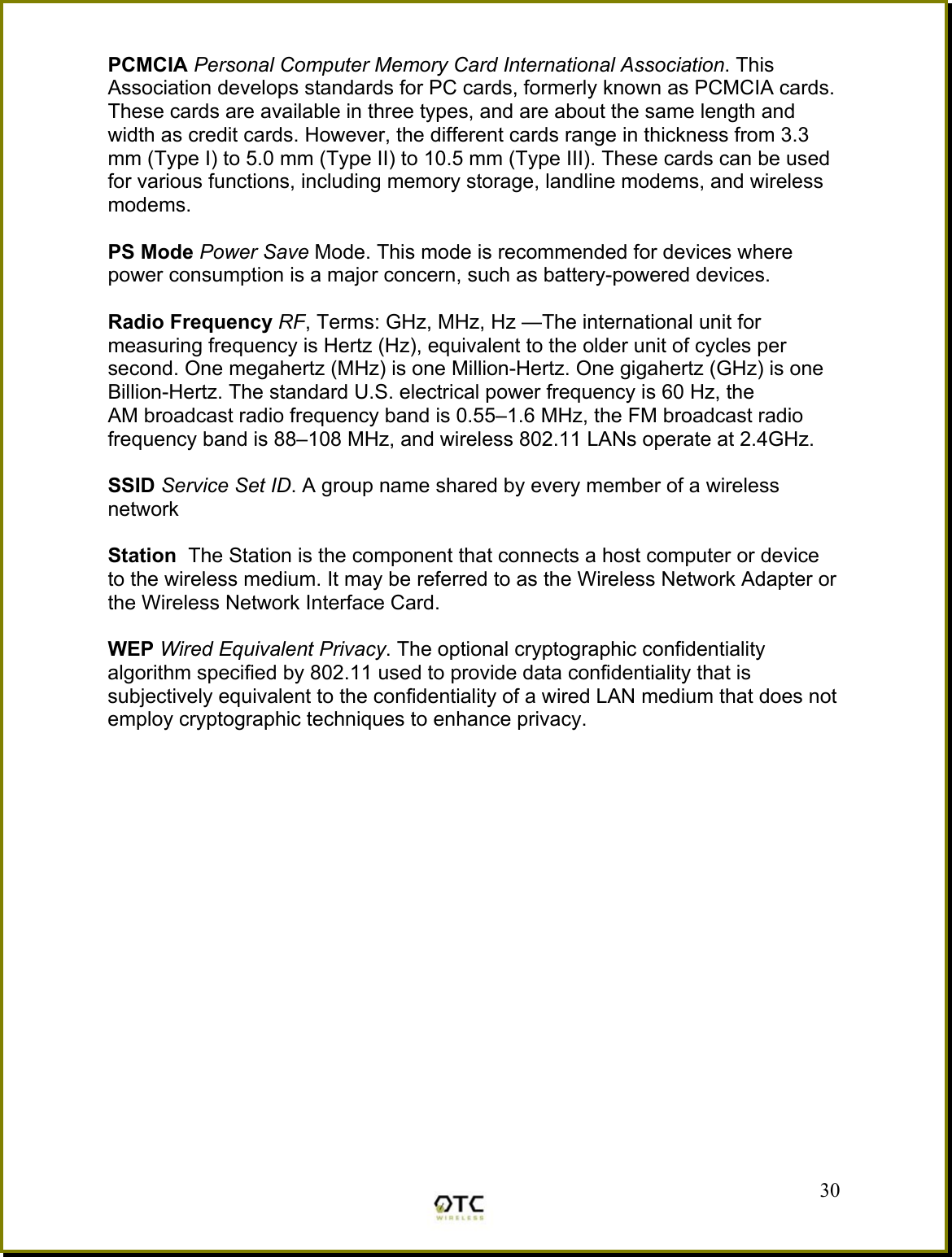 PCMCIA Personal Computer Memory Card International Association. This Association develops standards for PC cards, formerly known as PCMCIA cards. These cards are available in three types, and are about the same length and width as credit cards. However, the different cards range in thickness from 3.3 mm (Type I) to 5.0 mm (Type II) to 10.5 mm (Type III). These cards can be used for various functions, including memory storage, landline modems, and wireless modems.  PS Mode Power Save Mode. This mode is recommended for devices where power consumption is a major concern, such as battery-powered devices.  Radio Frequency RF, Terms: GHz, MHz, Hz &mdash;The international unit for measuring frequency is Hertz (Hz), equivalent to the older unit of cycles per second. One megahertz (MHz) is one Million-Hertz. One gigahertz (GHz) is one Billion-Hertz. The standard U.S. electrical power frequency is 60 Hz, the AM broadcast radio frequency band is 0.55&ndash;1.6 MHz, the FM broadcast radio frequency band is 88&ndash;108 MHz, and wireless 802.11 LANs operate at 2.4GHz.  SSID Service Set ID. A group name shared by every member of a wireless network  Station  The Station is the component that connects a host computer or device to the wireless medium. It may be referred to as the Wireless Network Adapter or the Wireless Network Interface Card.  WEP Wired Equivalent Privacy. The optional cryptographic confidentiality algorithm specified by 802.11 used to provide data confidentiality that is subjectively equivalent to the confidentiality of a wired LAN medium that does not employ cryptographic techniques to enhance privacy.   30 