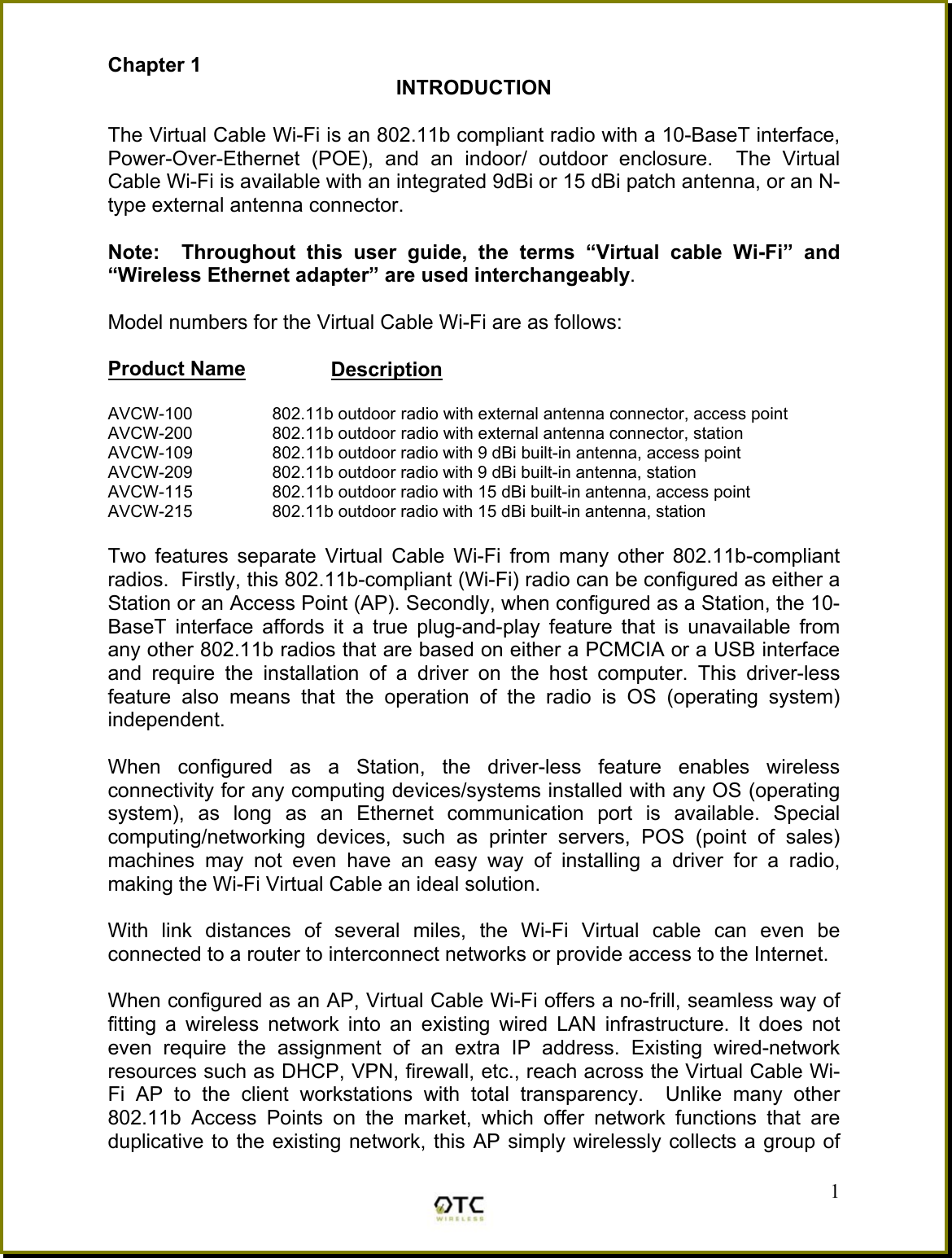 Chapter 1  INTRODUCTION  The Virtual Cable Wi-Fi is an 802.11b compliant radio with a 10-BaseT interface, Power-Over-Ethernet (POE), and an indoor/ outdoor enclosure.  The Virtual Cable Wi-Fi is available with an integrated 9dBi or 15 dBi patch antenna, or an N-type external antenna connector.  Note:  Throughout this user guide, the terms &ldquo;Virtual cable Wi-Fi&rdquo; and &ldquo;Wireless Ethernet adapter&rdquo; are used interchangeably.  Model numbers for the Virtual Cable Wi-Fi are as follows:  Product Name         Description  AVCW-100                 802.11b outdoor radio with external antenna connector, access point AVCW-200                 802.11b outdoor radio with external antenna connector, station  AVCW-109                 802.11b outdoor radio with 9 dBi built-in antenna, access point AVCW-209                 802.11b outdoor radio with 9 dBi built-in antenna, station AVCW-115                 802.11b outdoor radio with 15 dBi built-in antenna, access point AVCW-215                 802.11b outdoor radio with 15 dBi built-in antenna, station  Two features separate Virtual Cable Wi-Fi from many other 802.11b-compliant radios.  Firstly, this 802.11b-compliant (Wi-Fi) radio can be configured as either a Station or an Access Point (AP). Secondly, when configured as a Station, the 10-BaseT interface affords it a true plug-and-play feature that is unavailable from any other 802.11b radios that are based on either a PCMCIA or a USB interface and require the installation of a driver on the host computer. This driver-less feature also means that the operation of the radio is OS (operating system) independent.  When configured as a Station, the driver-less feature enables wireless connectivity for any computing devices/systems installed with any OS (operating system), as long as an Ethernet communication port is available. Special computing/networking devices, such as printer servers, POS (point of sales) machines may not even have an easy way of installing a driver for a radio, making the Wi-Fi Virtual Cable an ideal solution.    With link distances of several miles, the Wi-Fi Virtual cable can even be connected to a router to interconnect networks or provide access to the Internet.   1When configured as an AP, Virtual Cable Wi-Fi offers a no-frill, seamless way of fitting a wireless network into an existing wired LAN infrastructure. It does not even require the assignment of an extra IP address. Existing wired-network resources such as DHCP, VPN, firewall, etc., reach across the Virtual Cable Wi-Fi AP to the client workstations with total transparency.  Unlike many other 802.11b Access Points on the market, which offer network functions that are duplicative to the existing network, this AP simply wirelessly collects a group of 