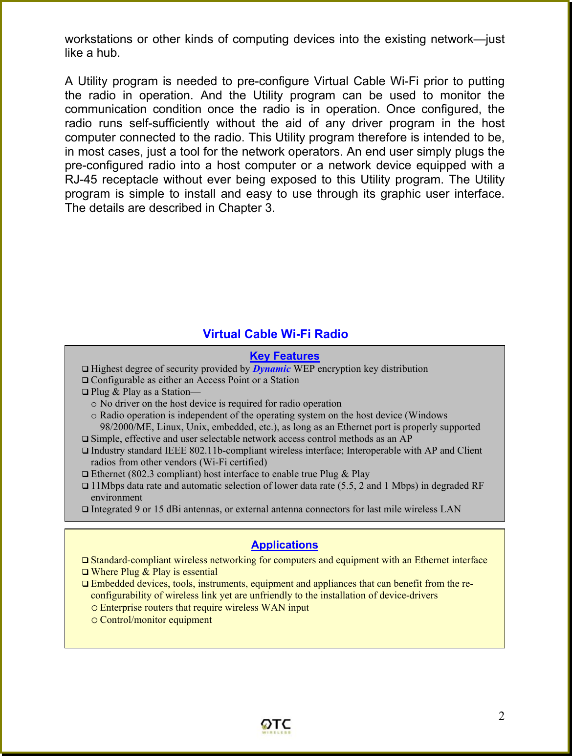 workstations or other kinds of computing devices into the existing network&mdash;just like a hub.  A Utility program is needed to pre-configure Virtual Cable Wi-Fi prior to putting the radio in operation. And the Utility program can be used to monitor the communication condition once the radio is in operation. Once configured, the radio runs self-sufficiently without the aid of any driver program in the host computer connected to the radio. This Utility program therefore is intended to be, in most cases, just a tool for the network operators. An end user simply plugs the pre-configured radio into a host computer or a network device equipped with a RJ-45 receptacle without ever being exposed to this Utility program. The Utility program is simple to install and easy to use through its graphic user interface. The details are described in Chapter 3.         Virtual Cable Wi-Fi Radio             2Key Features  Highest degree of security provided by Dynamic WEP encryption key distribution   Configurable as either an Access Point or a Station  Plug &amp; Play as a Station&mdash; o No driver on the host device is required for radio operation o Radio operation is independent of the operating system on the host device (Windows 98/2000/ME, Linux, Unix, embedded, etc.), as long as an Ethernet port is properly supported  Simple, effective and user selectable network access control methods as an AP  Industry standard IEEE 802.11b-compliant wireless interface; Interoperable with AP and Client radios from other vendors (Wi-Fi certified)  Ethernet (802.3 compliant) host interface to enable true Plug &amp; Play  11Mbps data rate and automatic selection of lower data rate (5.5, 2 and 1 Mbps) in degraded RF environment  Integrated 9 or 15 dBi antennas, or external antenna connectors for last mile wireless LAN  Applications  Standard-compliant wireless networking for computers and equipment with an Ethernet interface  Where Plug &amp; Play is essential  Embedded devices, tools, instruments, equipment and appliances that can benefit from the re-configurability of wireless link yet are unfriendly to the installation of device-drivers o Enterprise routers that require wireless WAN input o Control/monitor equipment  