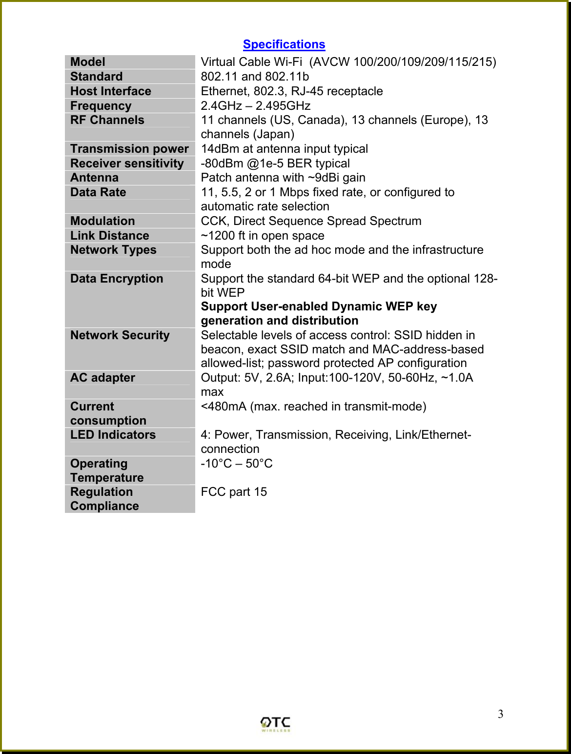 Specifications Model  Virtual Cable Wi-Fi  (AVCW 100/200/109/209/115/215) Standard  802.11 and 802.11b Host Interface  Ethernet, 802.3, RJ-45 receptacle Frequency   2.4GHz &ndash; 2.495GHz RF Channels  11 channels (US, Canada), 13 channels (Europe), 13 channels (Japan) Transmission power  14dBm at antenna input typical Receiver sensitivity  -80dBm @1e-5 BER typical Antenna  Patch antenna with ~9dBi gain Data Rate  11, 5.5, 2 or 1 Mbps fixed rate, or configured to automatic rate selection Modulation  CCK, Direct Sequence Spread Spectrum Link Distance  ~1200 ft in open space Network Types  Support both the ad hoc mode and the infrastructure mode Data Encryption  Support the standard 64-bit WEP and the optional 128-bit WEP Support User-enabled Dynamic WEP key generation and distribution Network Security  Selectable levels of access control: SSID hidden in beacon, exact SSID match and MAC-address-based allowed-list; password protected AP configuration AC adapter  Output: 5V, 2.6A; Input:100-120V, 50-60Hz, ~1.0A max Current consumption <480mA (max. reached in transmit-mode) LED Indicators  4: Power, Transmission, Receiving, Link/Ethernet-connection Operating Temperature -10&deg;C &ndash; 50&deg;C Regulation Compliance FCC part 15     3 