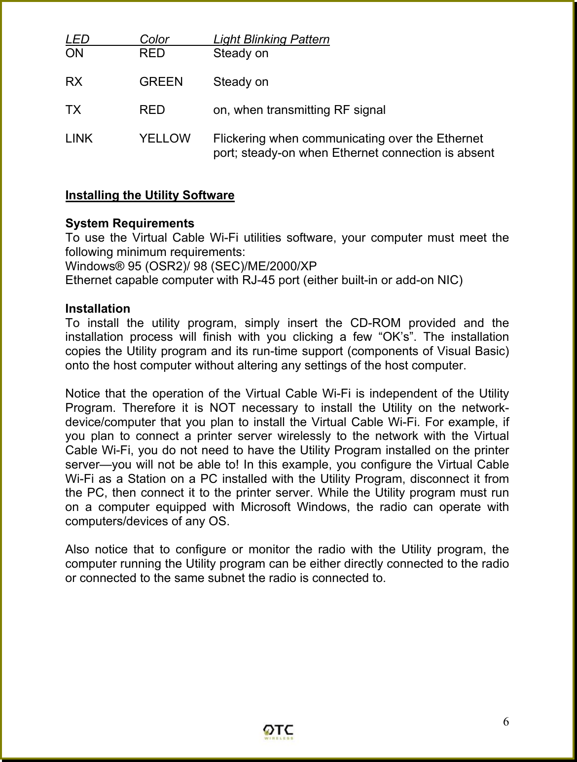 LED  Color  Light Blinking Pattern ON  RED  Steady on  RX   GREEN  Steady on  TX    RED    on, when transmitting RF signal  LINK  YELLOW  Flickering when communicating over the Ethernet port; steady-on when Ethernet connection is absent   Installing the Utility Software  System Requirements To use the Virtual Cable Wi-Fi utilities software, your computer must meet the following minimum requirements: Windows&reg; 95 (OSR2)/ 98 (SEC)/ME/2000/XP Ethernet capable computer with RJ-45 port (either built-in or add-on NIC)  Installation To install the utility program, simply insert the CD-ROM provided and the installation process will finish with you clicking a few &ldquo;OK&rsquo;s&rdquo;. The installation copies the Utility program and its run-time support (components of Visual Basic) onto the host computer without altering any settings of the host computer.  Notice that the operation of the Virtual Cable Wi-Fi is independent of the Utility Program. Therefore it is NOT necessary to install the Utility on the network- device/computer that you plan to install the Virtual Cable Wi-Fi. For example, if you plan to connect a printer server wirelessly to the network with the Virtual Cable Wi-Fi, you do not need to have the Utility Program installed on the printer server&mdash;you will not be able to! In this example, you configure the Virtual Cable Wi-Fi as a Station on a PC installed with the Utility Program, disconnect it from the PC, then connect it to the printer server. While the Utility program must run on a computer equipped with Microsoft Windows, the radio can operate with computers/devices of any OS.   6Also notice that to configure or monitor the radio with the Utility program, the computer running the Utility program can be either directly connected to the radio or connected to the same subnet the radio is connected to. 