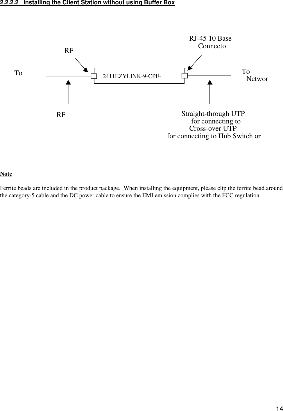  142.2.2.2   Installing the Client Station without using Buffer Box                        Note  Ferrite beads are included in the product package.  When installing the equipment, please clip the ferrite bead around the category-5 cable and the DC power cable to ensure the EMI emission complies with the FCC regulation.   2411EZYLINK-9-CPE-TRX RJ-45 10 Base ConnectoTo NetworRF RF To Straight-through UTP for connecting to Cross-over UTP for connecting to Hub Switch or  