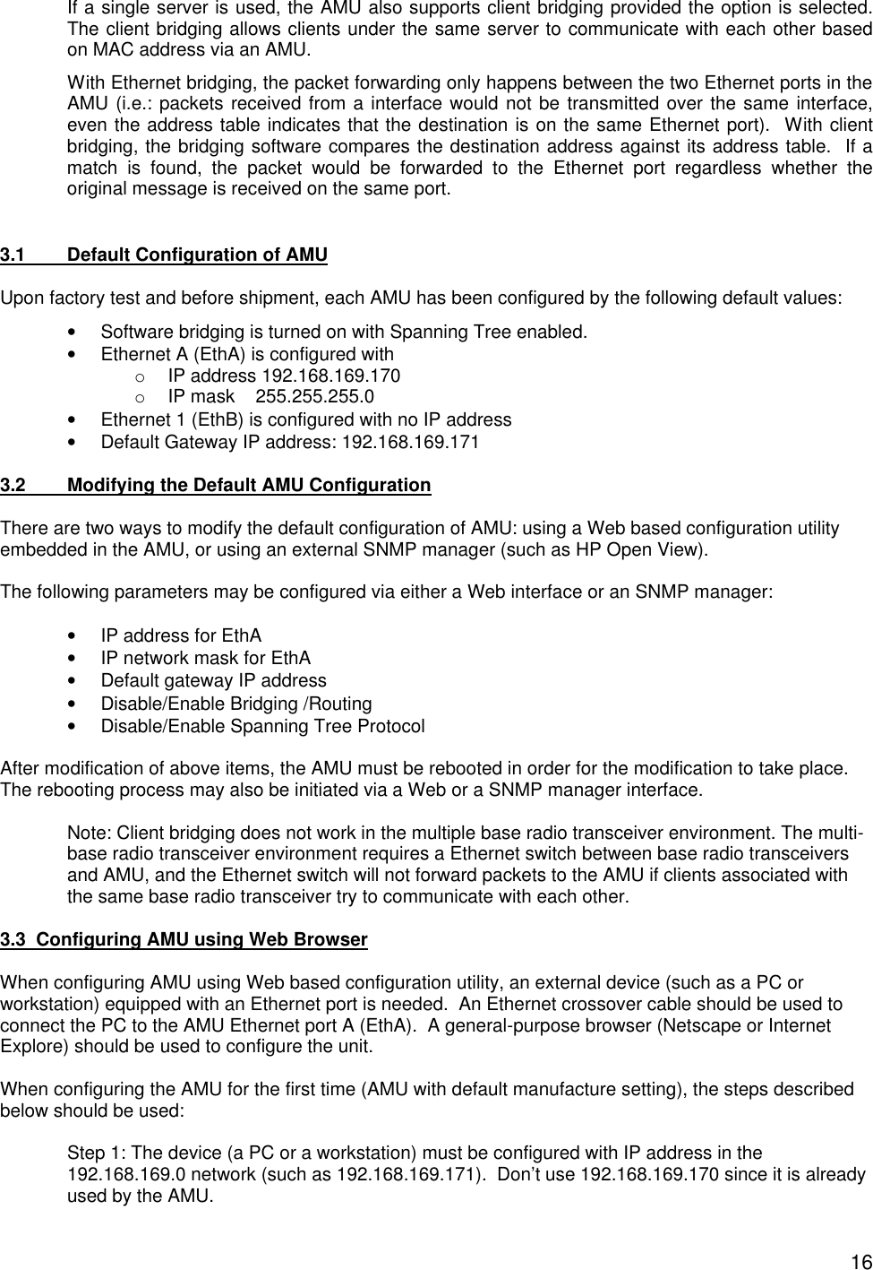  16If a single server is used, the AMU also supports client bridging provided the option is selected. The client bridging allows clients under the same server to communicate with each other based on MAC address via an AMU. With Ethernet bridging, the packet forwarding only happens between the two Ethernet ports in the AMU (i.e.: packets received from a interface would not be transmitted over the same interface, even the address table indicates that the destination is on the same Ethernet port).  With client bridging, the bridging software compares the destination address against its address table.  If a match is found, the packet would be forwarded to the Ethernet port regardless whether the original message is received on the same port.    3.1  Default Configuration of AMU  Upon factory test and before shipment, each AMU has been configured by the following default values: &bull; Software bridging is turned on with Spanning Tree enabled. &bull; Ethernet A (EthA) is configured with o IP address 192.168.169.170 o IP mask    255.255.255.0 &bull; Ethernet 1 (EthB) is configured with no IP address &bull; Default Gateway IP address: 192.168.169.171  3.2  Modifying the Default AMU Configuration  There are two ways to modify the default configuration of AMU: using a Web based configuration utility embedded in the AMU, or using an external SNMP manager (such as HP Open View).    The following parameters may be configured via either a Web interface or an SNMP manager:  &bull; IP address for EthA &bull; IP network mask for EthA &bull; Default gateway IP address &bull; Disable/Enable Bridging /Routing &bull; Disable/Enable Spanning Tree Protocol  After modification of above items, the AMU must be rebooted in order for the modification to take place. The rebooting process may also be initiated via a Web or a SNMP manager interface.  Note: Client bridging does not work in the multiple base radio transceiver environment. The multi-base radio transceiver environment requires a Ethernet switch between base radio transceivers and AMU, and the Ethernet switch will not forward packets to the AMU if clients associated with the same base radio transceiver try to communicate with each other.  3.3  Configuring AMU using Web Browser  When configuring AMU using Web based configuration utility, an external device (such as a PC or workstation) equipped with an Ethernet port is needed.  An Ethernet crossover cable should be used to connect the PC to the AMU Ethernet port A (EthA).  A general-purpose browser (Netscape or Internet Explore) should be used to configure the unit.  When configuring the AMU for the first time (AMU with default manufacture setting), the steps described below should be used:  Step 1: The device (a PC or a workstation) must be configured with IP address in the 192.168.169.0 network (such as 192.168.169.171).  Don&rsquo;t use 192.168.169.170 since it is already used by the AMU. 