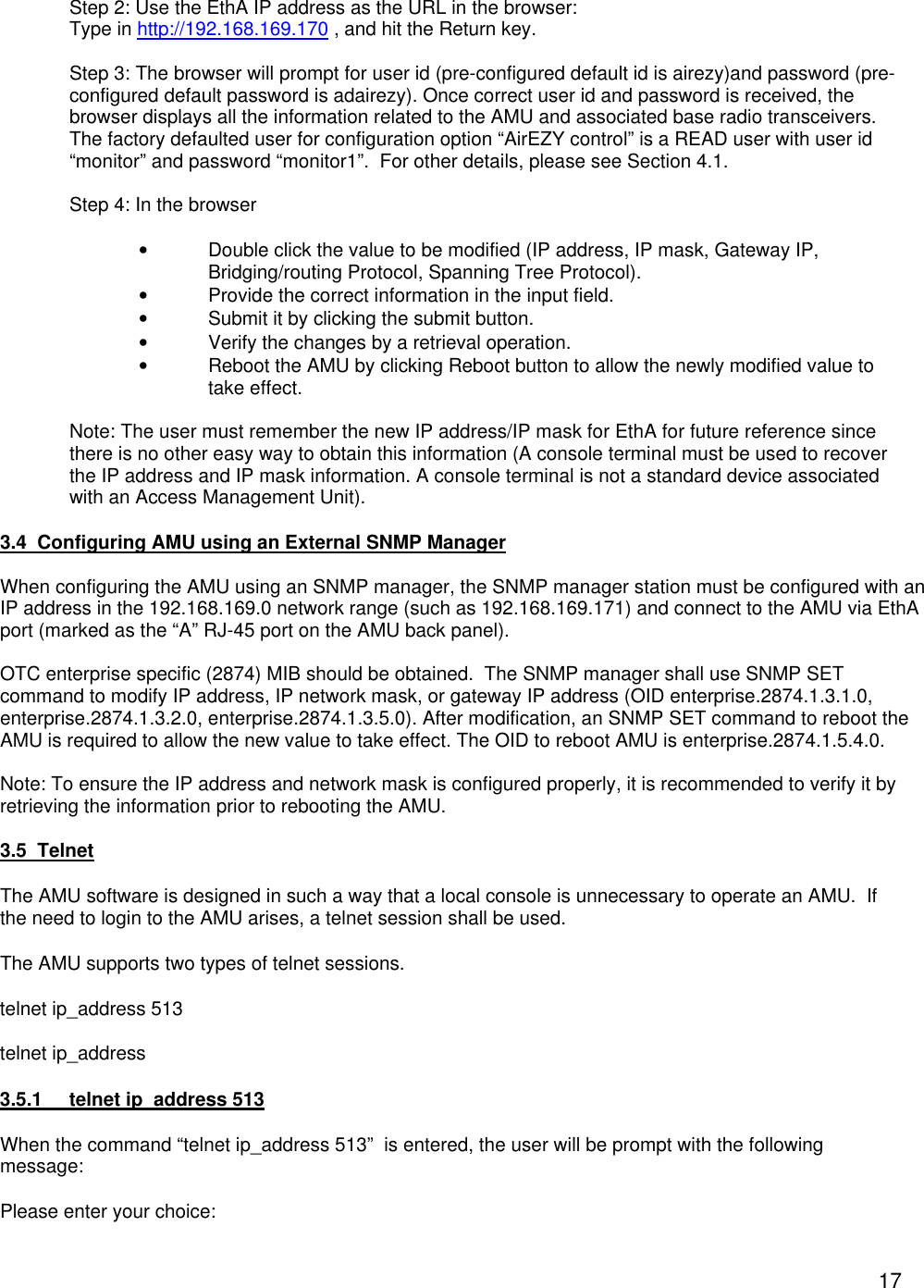  17  Step 2: Use the EthA IP address as the URL in the browser: Type in http://192.168.169.170 , and hit the Return key.  Step 3: The browser will prompt for user id (pre-configured default id is airezy)and password (pre-configured default password is adairezy). Once correct user id and password is received, the browser displays all the information related to the AMU and associated base radio transceivers.  The factory defaulted user for configuration option &ldquo;AirEZY control&rdquo; is a READ user with user id &ldquo;monitor&rdquo; and password &ldquo;monitor1&rdquo;.  For other details, please see Section 4.1.  Step 4: In the browser   &bull; Double click the value to be modified (IP address, IP mask, Gateway IP, Bridging/routing Protocol, Spanning Tree Protocol). &bull; Provide the correct information in the input field. &bull; Submit it by clicking the submit button. &bull; Verify the changes by a retrieval operation. &bull; Reboot the AMU by clicking Reboot button to allow the newly modified value to take effect.  Note: The user must remember the new IP address/IP mask for EthA for future reference since there is no other easy way to obtain this information (A console terminal must be used to recover the IP address and IP mask information. A console terminal is not a standard device associated with an Access Management Unit).  3.4  Configuring AMU using an External SNMP Manager  When configuring the AMU using an SNMP manager, the SNMP manager station must be configured with an IP address in the 192.168.169.0 network range (such as 192.168.169.171) and connect to the AMU via EthA port (marked as the &ldquo;A&rdquo; RJ-45 port on the AMU back panel).  OTC enterprise specific (2874) MIB should be obtained.  The SNMP manager shall use SNMP SET command to modify IP address, IP network mask, or gateway IP address (OID enterprise.2874.1.3.1.0, enterprise.2874.1.3.2.0, enterprise.2874.1.3.5.0). After modification, an SNMP SET command to reboot the AMU is required to allow the new value to take effect. The OID to reboot AMU is enterprise.2874.1.5.4.0.  Note: To ensure the IP address and network mask is configured properly, it is recommended to verify it by retrieving the information prior to rebooting the AMU.  3.5  Telnet The AMU software is designed in such a way that a local console is unnecessary to operate an AMU.  If the need to login to the AMU arises, a telnet session shall be used.    The AMU supports two types of telnet sessions.  telnet ip_address 513 telnet ip_address    3.5.1 telnet ip_address 513 When the command &ldquo;telnet ip_address 513&rdquo;  is entered, the user will be prompt with the following message: Please enter your choice:  