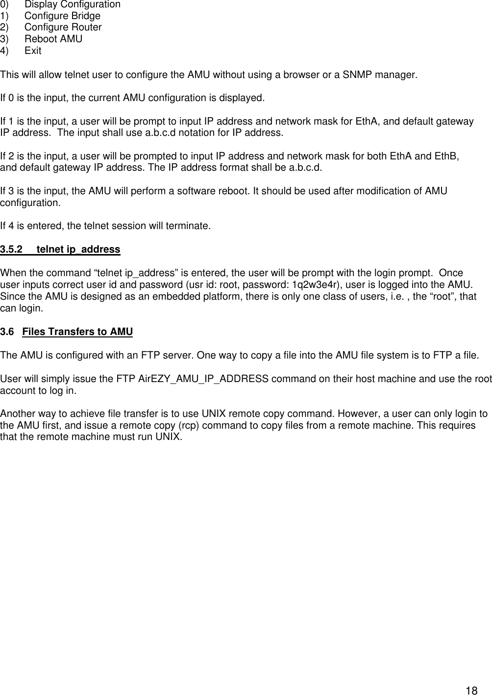  180) Display Configuration 1) Configure Bridge 2) Configure Router 3) Reboot AMU 4) Exit This will allow telnet user to configure the AMU without using a browser or a SNMP manager.   If 0 is the input, the current AMU configuration is displayed.  If 1 is the input, a user will be prompt to input IP address and network mask for EthA, and default gateway IP address.  The input shall use a.b.c.d notation for IP address.  If 2 is the input, a user will be prompted to input IP address and network mask for both EthA and EthB, and default gateway IP address. The IP address format shall be a.b.c.d.  If 3 is the input, the AMU will perform a software reboot. It should be used after modification of AMU configuration.  If 4 is entered, the telnet session will terminate.  3.5.2 telnet ip_address  When the command &ldquo;telnet ip_address&rdquo; is entered, the user will be prompt with the login prompt.  Once user inputs correct user id and password (usr id: root, password: 1q2w3e4r), user is logged into the AMU.  Since the AMU is designed as an embedded platform, there is only one class of users, i.e. , the &ldquo;root&rdquo;, that can login.  3.6 Files Transfers to AMU  The AMU is configured with an FTP server. One way to copy a file into the AMU file system is to FTP a file.  User will simply issue the FTP AirEZY_AMU_IP_ADDRESS command on their host machine and use the root account to log in.   Another way to achieve file transfer is to use UNIX remote copy command. However, a user can only login to the AMU first, and issue a remote copy (rcp) command to copy files from a remote machine. This requires that the remote machine must run UNIX. 