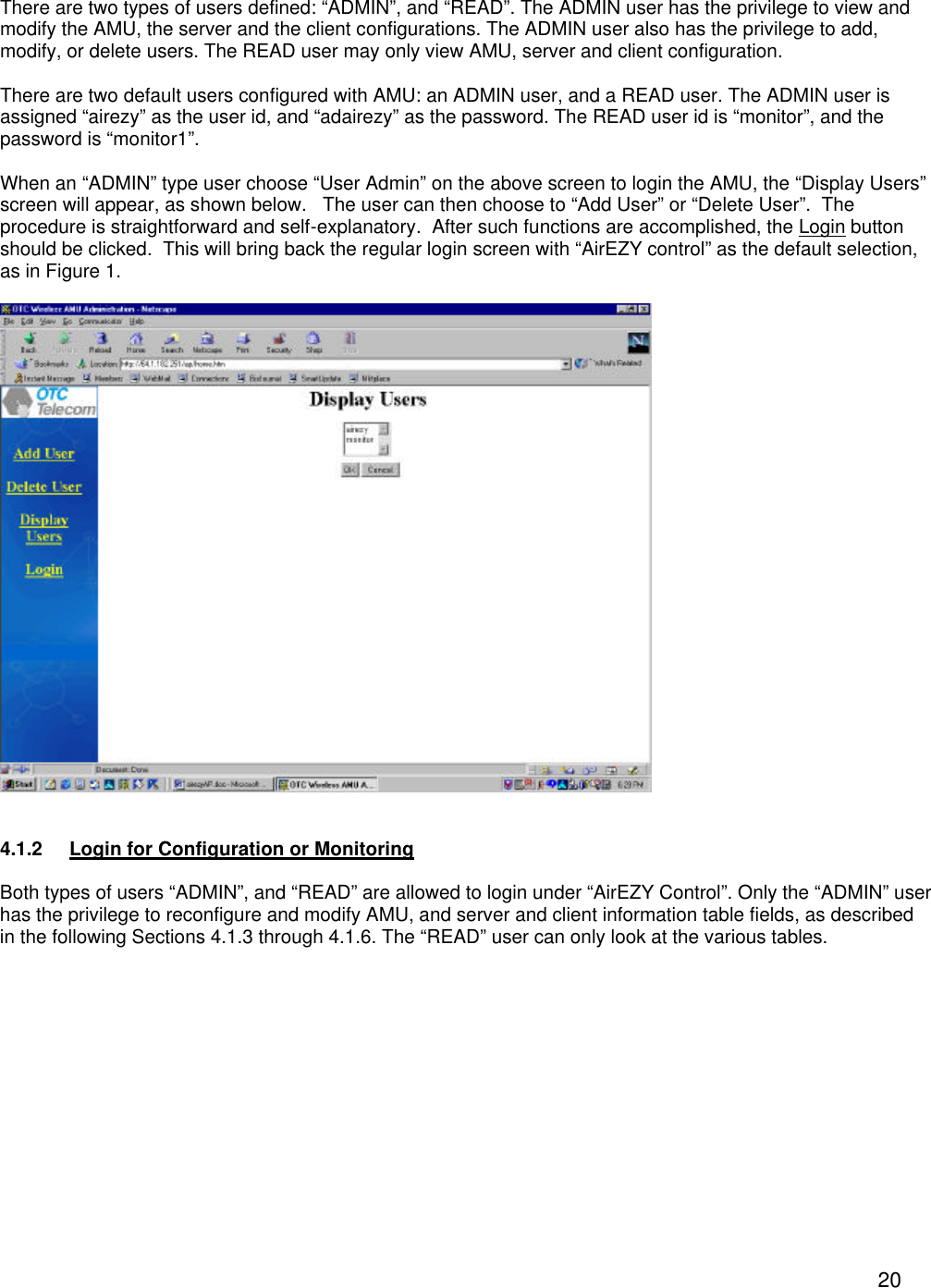  20 There are two types of users defined: &ldquo;ADMIN&rdquo;, and &ldquo;READ&rdquo;. The ADMIN user has the privilege to view and modify the AMU, the server and the client configurations. The ADMIN user also has the privilege to add, modify, or delete users. The READ user may only view AMU, server and client configuration.  There are two default users configured with AMU: an ADMIN user, and a READ user. The ADMIN user is assigned &ldquo;airezy&rdquo; as the user id, and &ldquo;adairezy&rdquo; as the password. The READ user id is &ldquo;monitor&rdquo;, and the password is &ldquo;monitor1&rdquo;.    When an &ldquo;ADMIN&rdquo; type user choose &ldquo;User Admin&rdquo; on the above screen to login the AMU, the &ldquo;Display Users&rdquo; screen will appear, as shown below.   The user can then choose to &ldquo;Add User&rdquo; or &ldquo;Delete User&rdquo;.  The procedure is straightforward and self-explanatory.  After such functions are accomplished, the Login button should be clicked.  This will bring back the regular login screen with &ldquo;AirEZY control&rdquo; as the default selection, as in Figure 1.    4.1.2 Login for Configuration or Monitoring  Both types of users &ldquo;ADMIN&rdquo;, and &ldquo;READ&rdquo; are allowed to login under &ldquo;AirEZY Control&rdquo;. Only the &ldquo;ADMIN&rdquo; user has the privilege to reconfigure and modify AMU, and server and client information table fields, as described in the following Sections 4.1.3 through 4.1.6. The &ldquo;READ&rdquo; user can only look at the various tables.  