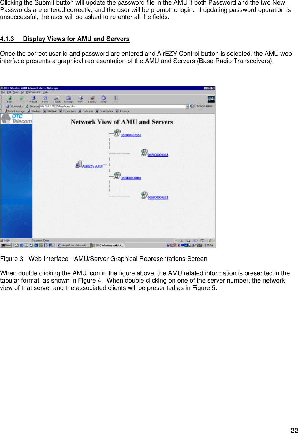  22Clicking the Submit button will update the password file in the AMU if both Password and the two New Passwords are entered correctly, and the user will be prompt to login.  If updating password operation is unsuccessful, the user will be asked to re-enter all the fields.   4.1.3 Display Views for AMU and Servers  Once the correct user id and password are entered and AirEZY Control button is selected, the AMU web interface presents a graphical representation of the AMU and Servers (Base Radio Transceivers).      Figure 3.  Web Interface - AMU/Server Graphical Representations Screen  When double clicking the AMU icon in the figure above, the AMU related information is presented in the tabular format, as shown in Figure 4.  When double clicking on one of the server number, the network view of that server and the associated clients will be presented as in Figure 5.    