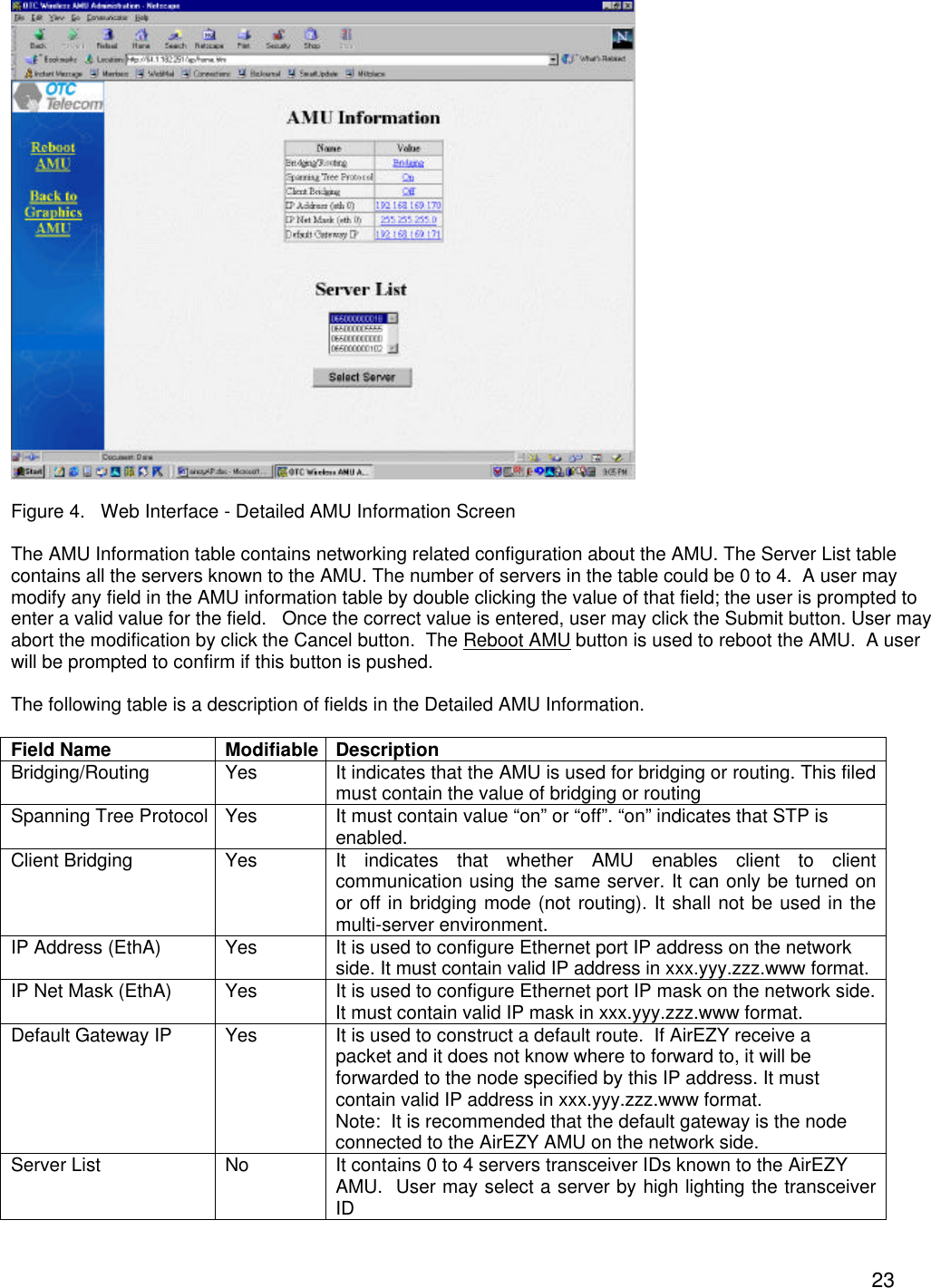 23  Figure 4.   Web Interface - Detailed AMU Information Screen  The AMU Information table contains networking related configuration about the AMU. The Server List table contains all the servers known to the AMU. The number of servers in the table could be 0 to 4.  A user may modify any field in the AMU information table by double clicking the value of that field; the user is prompted to enter a valid value for the field.   Once the correct value is entered, user may click the Submit button. User may abort the modification by click the Cancel button.  The Reboot AMU button is used to reboot the AMU.  A user will be prompted to confirm if this button is pushed.  The following table is a description of fields in the Detailed AMU Information.   Field Name Modifiable Description Bridging/Routing Yes It indicates that the AMU is used for bridging or routing. This filed must contain the value of bridging or routing Spanning Tree Protocol Yes It must contain value &ldquo;on&rdquo; or &ldquo;off&rdquo;. &ldquo;on&rdquo; indicates that STP is enabled. Client Bridging Yes It indicates that whether AMU enables client to client communication using the same server. It can only be turned on or off in bridging mode (not routing). It shall not be used in the multi-server environment. IP Address (EthA) Yes It is used to configure Ethernet port IP address on the network side. It must contain valid IP address in xxx.yyy.zzz.www format. IP Net Mask (EthA) Yes It is used to configure Ethernet port IP mask on the network side. It must contain valid IP mask in xxx.yyy.zzz.www format. Default Gateway IP   Yes It is used to construct a default route.  If AirEZY receive a packet and it does not know where to forward to, it will be forwarded to the node specified by this IP address. It must contain valid IP address in xxx.yyy.zzz.www format. Note:  It is recommended that the default gateway is the node connected to the AirEZY AMU on the network side. Server List No It contains 0 to 4 servers transceiver IDs known to the AirEZY AMU.  User may select a server by high lighting the transceiver ID 