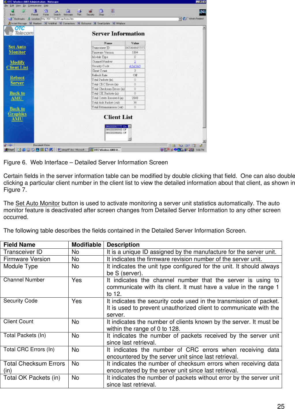  25  Figure 6.  Web Interface &ndash; Detailed Server Information Screen  Certain fields in the server information table can be modified by double clicking that field.  One can also double clicking a particular client number in the client list to view the detailed information about that client, as shown in Figure 7.  The Set Auto Monitor button is used to activate monitoring a server unit statistics automatically. The auto monitor feature is deactivated after screen changes from Detailed Server Information to any other screen occurred.  The following table describes the fields contained in the Detailed Server Information Screen.  Field Name Modifiable Description Transceiver ID No It is a unique ID assigned by the manufacture for the server unit.  Firmware Version No It indicates the firmware revision number of the server unit. Module Type No It indicates the unit type configured for the unit. It should always be S (server). Channel Number Yes It indicates the channel number that the server is using to communicate with its client. It must have a value in the range 1 to 12. Security Code Yes It indicates the security code used in the transmission of packet. It is used to prevent unauthorized client to communicate with the server. Client Count No It indicates the number of clients known by the server. It must be within the range of 0 to 128. Total Packets (In) No It indicates the number of packets received by the server unit since last retrieval. Total CRC Errors (In) No It indicates the number of CRC errors when receiving data encountered by the server unit since last retrieval. Total Checksum Errors (in) No It indicates the number of checksum errors when receiving data encountered by the server unit since last retrieval. Total OK Packets (in) No It indicates the number of packets without error by the server unit since last retrieval. 