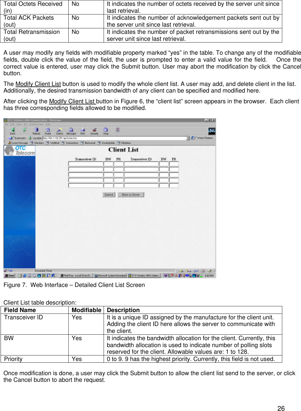  26Total Octets Received (in) No It indicates the number of octets received by the server unit since last retrieval. Total ACK Packets (out) No It indicates the number of acknowledgement packets sent out by the server unit since last retrieval. Total Retransmission (out) No It indicates the number of packet retransmissions sent out by the server unit since last retrieval.  A user may modify any fields with modifiable property marked &ldquo;yes&rdquo; in the table. To change any of the modifiable fields, double click the value of the field, the user is prompted to enter a valid value for the field.    Once the correct value is entered, user may click the Submit button. User may abort the modification by click the Cancel button. The Modify Client List button is used to modify the whole client list. A user may add, and delete client in the list. Additionally, the desired transmission bandwidth of any client can be specified and modified here.  After clicking the Modify Client List button in Figure 6, the &ldquo;client list&rdquo; screen appears in the browser.  Each client has three corresponding fields allowed to be modified.    Figure 7.  Web Interface &ndash; Detailed Client List Screen  Client List table description: Field Name Modifiable Description Transceiver ID Yes It is a unique ID assigned by the manufacture for the client unit.  Adding the client ID here allows the server to communicate with the client.  BW Yes It indicates the bandwidth allocation for the client. Currently, this bandwidth allocation is used to indicate number of polling slots reserved for the client. Allowable values are: 1 to 128. Priority Yes 0 to 9. 9 has the highest priority. Currently, this field is not used.  Once modification is done, a user may click the Submit button to allow the client list send to the server, or click the Cancel button to abort the request.  