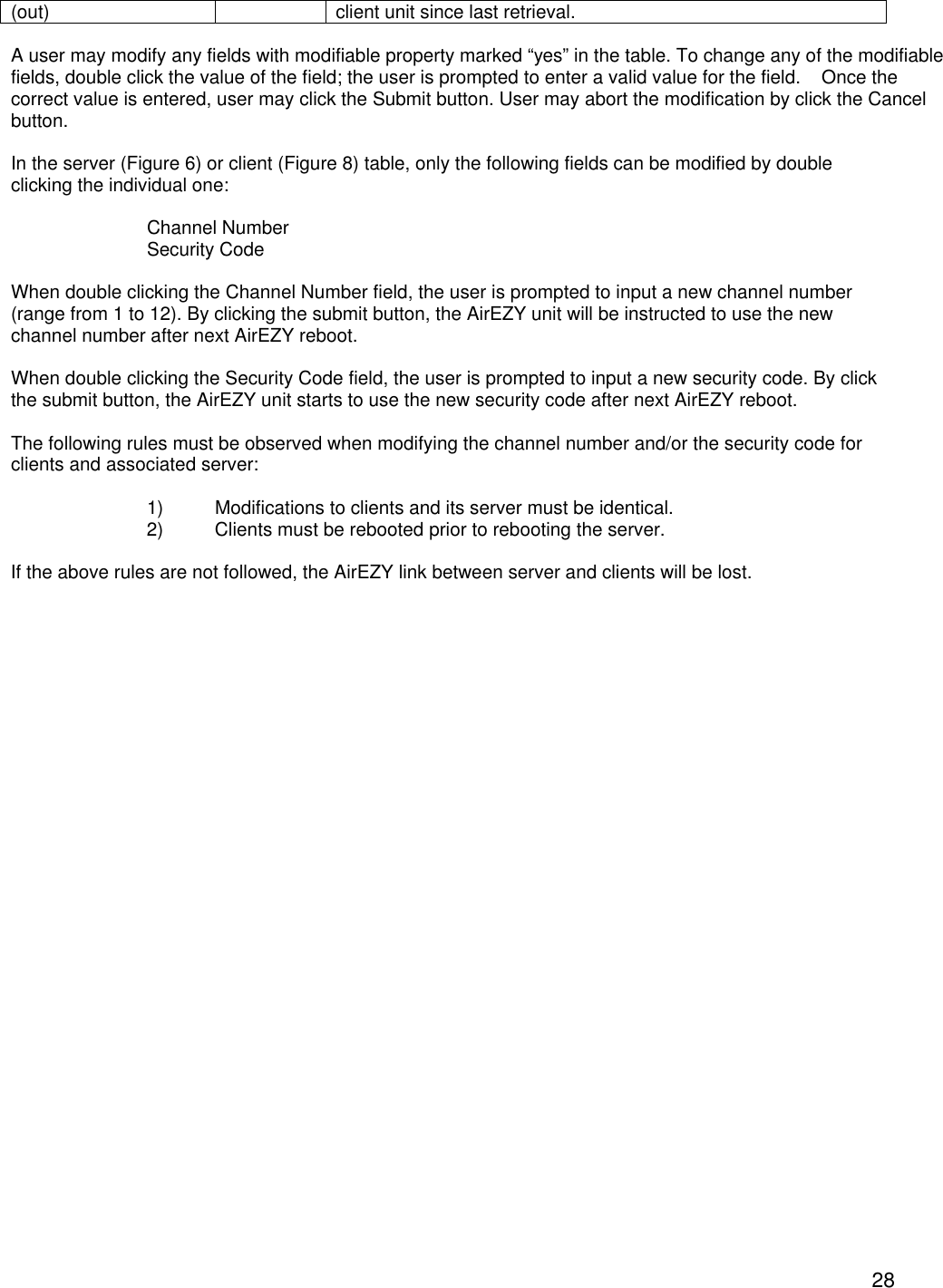  28(out) client unit since last retrieval.  A user may modify any fields with modifiable property marked &ldquo;yes&rdquo; in the table. To change any of the modifiable fields, double click the value of the field; the user is prompted to enter a valid value for the field.    Once the correct value is entered, user may click the Submit button. User may abort the modification by click the Cancel button.  In the server (Figure 6) or client (Figure 8) table, only the following fields can be modified by double clicking the individual one:  Channel Number Security Code  When double clicking the Channel Number field, the user is prompted to input a new channel number (range from 1 to 12). By clicking the submit button, the AirEZY unit will be instructed to use the new channel number after next AirEZY reboot.  When double clicking the Security Code field, the user is prompted to input a new security code. By click the submit button, the AirEZY unit starts to use the new security code after next AirEZY reboot.  The following rules must be observed when modifying the channel number and/or the security code for clients and associated server:  1) Modifications to clients and its server must be identical.  2) Clients must be rebooted prior to rebooting the server.  If the above rules are not followed, the AirEZY link between server and clients will be lost.    