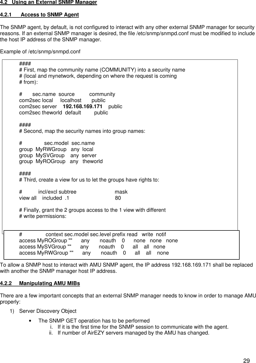  294.2   Using an External SNMP Manager  4.2.1  Access to SNMP Agent The SNMP agent, by default, is not configured to interact with any other external SNMP manager for security reasons. If an external SNMP manager is desired, the file /etc/snmp/snmpd.conf must be modified to include the host IP address of the SNMP manager.  Example of /etc/snmp/snmpd.conf  #### # First, map the community name (COMMUNITY) into a security name # (local and mynetwork, depending on where the request is coming # from):  #       sec.name  source          community com2sec local     localhost       public com2sec server    192.168.169.171    public com2sec theworld  default         public  #### # Second, map the security names into group names:  #               sec.model  sec.name group  MyRWGroup   any  local group  MySVGroup    any  server group  MyROGroup   any   theworld  #### # Third, create a view for us to let the groups have rights to:  #           incl/excl subtree                          mask view all    included  .1                               80  # Finally, grant the 2 groups access to the 1 view with different # write permissions:   #                context sec.model sec.level prefix read   write  notif access MyROGroup ""      any       noauth    0      none   none   none access MySVGroup ""      any       noauth    0      all    all   none access MyRWGroup ""      any       noauth    0      all    all    none  To allow a SNMP host to interact with AMU SNMP agent, the IP address 192.168.169.171 shall be replaced with another the SNMP manager host IP address.  4.2.2 Manipulating AMU MIBs  There are a few important concepts that an external SNMP manager needs to know in order to manage AMU properly: 1) Server Discovery Object &bull; The SNMP GET operation has to be performed  i. If it is the first time for the SNMP session to communicate with the agent. ii. If number of AirEZY servers managed by the AMU has changed. 