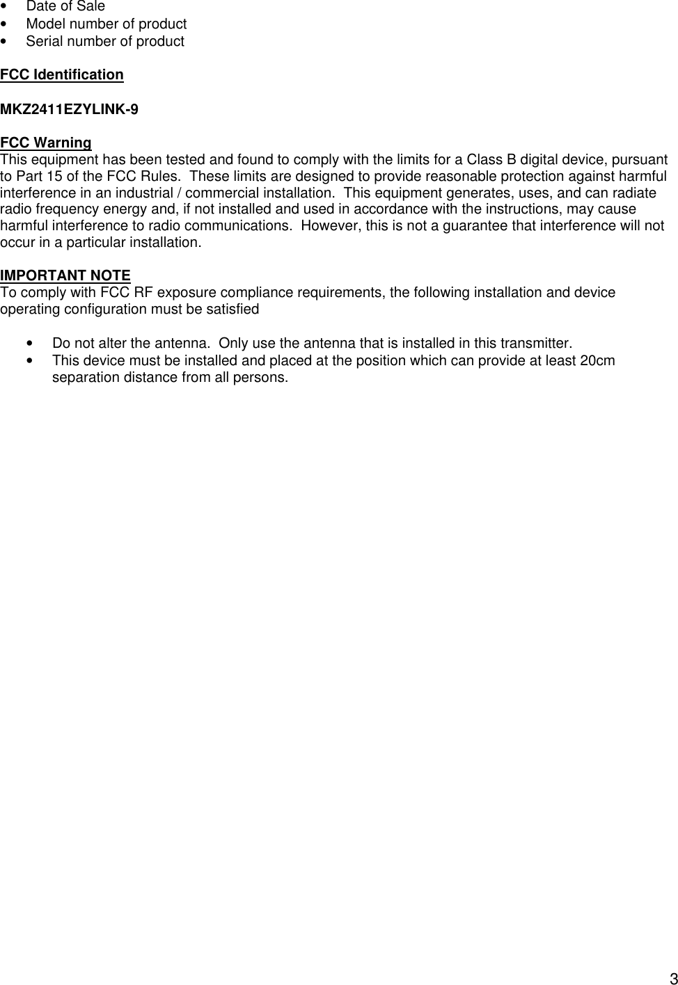  3&bull; Date of Sale &bull; Model number of product &bull; Serial number of product  FCC Identification  MKZ2411EZYLINK-9  FCC Warning This equipment has been tested and found to comply with the limits for a Class B digital device, pursuant to Part 15 of the FCC Rules.  These limits are designed to provide reasonable protection against harmful interference in an industrial / commercial installation.  This equipment generates, uses, and can radiate radio frequency energy and, if not installed and used in accordance with the instructions, may cause harmful interference to radio communications.  However, this is not a guarantee that interference will not occur in a particular installation.  IMPORTANT NOTE To comply with FCC RF exposure compliance requirements, the following installation and device operating configuration must be satisfied    &bull; Do not alter the antenna.  Only use the antenna that is installed in this transmitter. &bull; This device must be installed and placed at the position which can provide at least 20cm separation distance from all persons.  