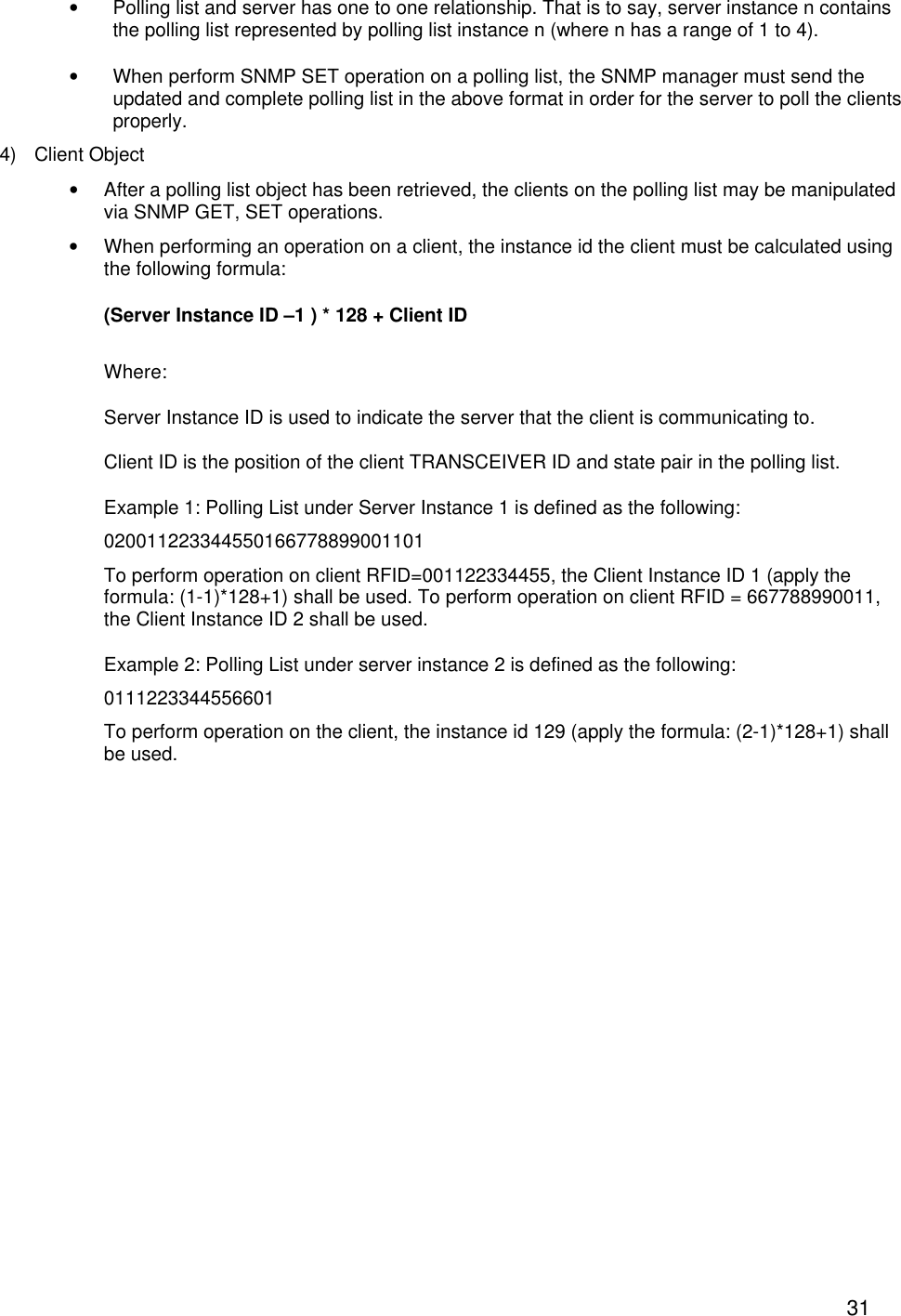  31&bull; Polling list and server has one to one relationship. That is to say, server instance n contains the polling list represented by polling list instance n (where n has a range of 1 to 4). &bull; When perform SNMP SET operation on a polling list, the SNMP manager must send the updated and complete polling list in the above format in order for the server to poll the clients properly.  4) Client Object  &bull; After a polling list object has been retrieved, the clients on the polling list may be manipulated via SNMP GET, SET operations.  &bull; When performing an operation on a client, the instance id the client must be calculated using the following formula: (Server Instance ID &ndash;1 ) * 128 + Client ID Where:   Server Instance ID is used to indicate the server that the client is communicating to. Client ID is the position of the client TRANSCEIVER ID and state pair in the polling list. Example 1: Polling List under Server Instance 1 is defined as the following: 020011223344550166778899001101 To perform operation on client RFID=001122334455, the Client Instance ID 1 (apply the formula: (1-1)*128+1) shall be used. To perform operation on client RFID = 667788990011, the Client Instance ID 2 shall be used. Example 2: Polling List under server instance 2 is defined as the following: 0111223344556601 To perform operation on the client, the instance id 129 (apply the formula: (2-1)*128+1) shall be used. 
