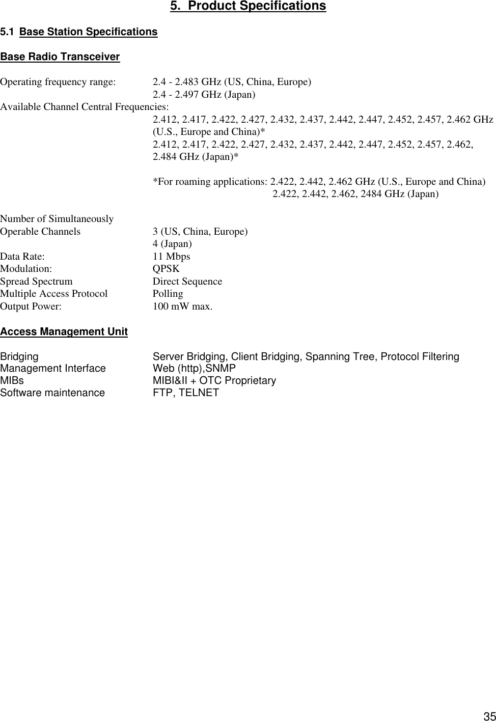  355.  Product Specifications  5.1 Base Station Specifications  Base Radio Transceiver  Operating frequency range: 2.4 - 2.483 GHz (US, China, Europe) 2.4 - 2.497 GHz (Japan) Available Channel Central Frequencies:     2.412, 2.417, 2.422, 2.427, 2.432, 2.437, 2.442, 2.447, 2.452, 2.457, 2.462 GHz (U.S., Europe and China)*  2.412, 2.417, 2.422, 2.427, 2.432, 2.437, 2.442, 2.447, 2.452, 2.457, 2.462, 2.484 GHz (Japan)*  *For roaming applications: 2.422, 2.442, 2.462 GHz (U.S., Europe and China)   2.422, 2.442, 2.462, 2484 GHz (Japan)  Number of Simultaneously Operable Channels    3 (US, China, Europe)     4 (Japan) Data Rate:   11 Mbps     Modulation:   QPSK  Spread Spectrum   Direct Sequence Multiple Access Protocol    Polling   Output Power:   100 mW max.  Access Management Unit  Bridging   Server Bridging, Client Bridging, Spanning Tree, Protocol Filtering Management Interface    Web (http),SNMP MIBs    MIBI&amp;II + OTC Proprietary Software maintenance     FTP, TELNET  