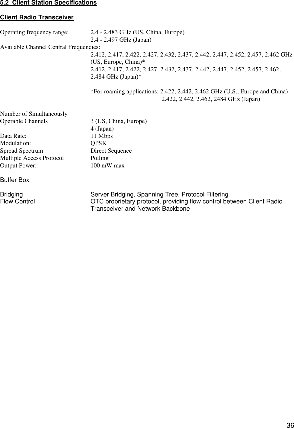  365.2  Client Station Specifications    Client Radio Transceiver  Operating frequency range: 2.4 - 2.483 GHz (US, China, Europe) 2.4 - 2.497 GHz (Japan) Available Channel Central Frequencies:     2.412, 2.417, 2.422, 2.427, 2.432, 2.437, 2.442, 2.447, 2.452, 2.457, 2.462 GHz (US, Europe, China)*  2.412, 2.417, 2.422, 2.427, 2.432, 2.437, 2.442, 2.447, 2.452, 2.457, 2.462, 2.484 GHz (Japan)*  *For roaming applications: 2.422, 2.442, 2.462 GHz (U.S., Europe and China)   2.422, 2.442, 2.462, 2484 GHz (Japan)  Number of Simultaneously Operable Channels    3 (US, China, Europe)     4 (Japan) Data Rate:   11 Mbps     Modulation:   QPSK  Spread Spectrum   Direct Sequence Multiple Access Protocol    Polling   Output Power:   100 mW max  Buffer Box  Bridging   Server Bridging, Spanning Tree, Protocol Filtering Flow Control OTC proprietary protocol, providing flow control between Client Radio Transceiver and Network Backbone                          