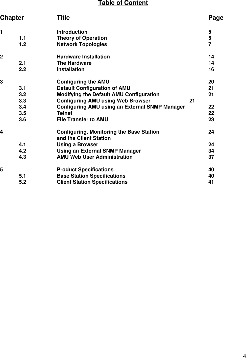  4Table of Content  Chapter    Title        Page  1 Introduction       5 1.1    Theory of Operation      5 1.2 Network Topologies      7  2 Hardware Installation      14 2.1 The Hardware       14 2.2 Installation       16  3 Configuring the AMU      20 3.1 Default Configuration of AMU     21 3.2 Modifying the Default AMU Configuration   21 3.3 Configuring AMU using Web Browser   21 3.4 Configuring AMU using an External SNMP Manager    22 3.5 Telnet        22 3.6 File Transfer to AMU      23  4 Configuring, Monitoring the Base Station   24 and the Client Station       4.1 Using a Browser      24 4.2 Using an External SNMP Manager    34 4.3 AMU Web User Administration    37  5 Product Specifications     40 5.1 Base Station Specifications     40 5.2 Client Station Specifications     41 