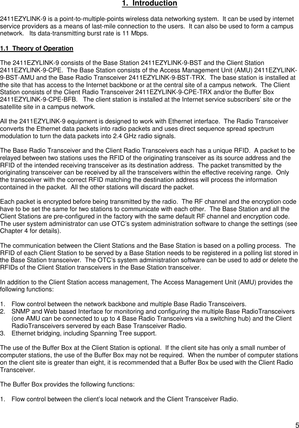  5 1.  Introduction  2411EZYLINK-9 is a point-to-multiple-points wireless data networking system.  It can be used by internet service providers as a means of last-mile connection to the users.  It can also be used to form a campus network.   Its data-transmitting burst rate is 11 Mbps.  1.1  Theory of Operation  The 2411EZYLINK-9 consists of the Base Station 2411EZYLINK-9-BST and the Client Station 2411EZYLINK-9-CPE.  The Base Station consists of the Access Management Unit (AMU) 2411EZYLINK-9-BST-AMU and the Base Radio Transceiver 2411EZYLINK-9-BST-TRX.  The base station is installed at the site that has access to the Internet backbone or at the central site of a campus network.  The Client Station consists of the Client Radio Transceiver 2411EZYLINK-9-CPE-TRX and/or the Buffer Box 2411EZYLINK-9-CPE-BFB.   The client station is installed at the Internet service subscribers&rsquo; site or the satellite site in a campus network.  All the 2411EZYLINK-9 equipment is designed to work with Ethernet interface.  The Radio Transceiver converts the Ethernet data packets into radio packets and uses direct sequence spread spectrum modulation to turn the data packets into 2.4 GHz radio signals.      The Base Radio Transceiver and the Client Radio Transceivers each has a unique RFID.  A packet to be relayed between two stations uses the RFID of the originating transceiver as its source address and the RFID of the intended receiving transceiver as its destination address.  The packet transmitted by the originating transceiver can be received by all the transceivers within the effective receiving range.  Only the transceiver with the correct RFID matching the destination address will process the information contained in the packet.  All the other stations will discard the packet.  Each packet is encrypted before being transmitted by the radio.  The RF channel and the encryption code have to be set the same for two stations to communicate with each other.  The Base Station and all the Client Stations are pre-configured in the factory with the same default RF channel and encryption code.  The user system administrator can use OTC&rsquo;s system administration software to change the settings (see Chapter 4 for details).  The communication between the Client Stations and the Base Station is based on a polling process.  The RFID of each Client Station to be served by a Base Station needs to be registered in a polling list stored in the Base Station transceiver.  The OTC&rsquo;s system administration software can be used to add or delete the RFIDs of the Client Station transceivers in the Base Station transceiver.  In addition to the Client Station access management, The Access Management Unit (AMU) provides the following functions:   1. Flow control between the network backbone and multiple Base Radio Transceivers. 2. SNMP and Web based Interface for monitoring and configuring the multiple Base RadioTransceivers  (one AMU can be connected to up to 4 Base Radio Transceivers via a switching hub) and the Client RadioTransceivers servered by each Base Transceiver Radio. 3. Ethernet bridging, including Spanning Tree support.  The use of the Buffer Box at the Client Station is optional.  If the client site has only a small number of computer stations, the use of the Buffer Box may not be required.  When the number of computer stations on the client site is greater than eight, it is recommended that a Buffer Box be used with the Client Radio Transceiver.  The Buffer Box provides the following functions:  1. Flow control between the client&rsquo;s local network and the Client Transceiver Radio.  