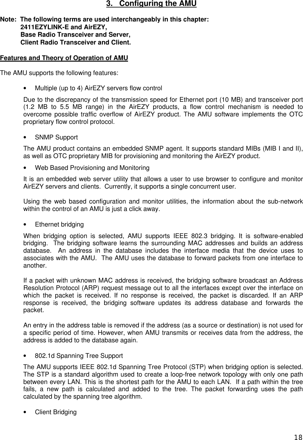  183.   Configuring the AMU  Note:  The following terms are used interchangeably in this chapter:  2411EZYLINK-E and AirEZY, Base Radio Transceiver and Server,  Client Radio Transceiver and Client.  Features and Theory of Operation of AMU  The AMU supports the following features:  &bull; Multiple (up to 4) AirEZY servers flow control Due to the discrepancy of the transmission speed for Ethernet port (10 MB) and transceiver port (1.2 MB to 5.5 MB range) in the AirEZY products, a flow control mechanism is needed to overcome possible traffic overflow of AirEZY product. The AMU software implements the OTC proprietary flow control protocol.  &bull; SNMP Support The AMU product contains an embedded SNMP agent. It supports standard MIBs (MIB I and II), as well as OTC proprietary MIB for provisioning and monitoring the AirEZY product. &bull; Web Based Provisioning and Monitoring It is an embedded web server utility that allows a user to use browser to configure and monitor AirEZY servers and clients.  Currently, it supports a single concurrent user.  Using the web based configuration and monitor utilities, the information about the sub-network within the control of an AMU is just a click away.  &bull; Ethernet bridging When bridging option is selected, AMU supports IEEE 802.3 bridging. It is software-enabled bridging.  The bridging software learns the surrounding MAC addresses and builds an address database.  An address in the database includes the interface media that the device uses to associates with the AMU.  The AMU uses the database to forward packets from one interface to another.  If a packet with unknown MAC address is received, the bridging software broadcast an Address Resolution Protocol (ARP) request message out to all the interfaces except over the interface on which the packet is received. If no response is received, the packet is discarded. If an ARP response is received, the bridging software updates its address database and forwards the packet. An entry in the address table is removed if the address (as a source or destination) is not used for a specific period of time. However, when AMU transmits or receives data from the address, the address is added to the database again. &bull; 802.1d Spanning Tree Support The AMU supports IEEE 802.1d Spanning Tree Protocol (STP) when bridging option is selected. The STP is a standard algorithm used to create a loop-free network topology with only one path between every LAN. This is the shortest path for the AMU to each LAN.  If a path within the tree fails, a new path is calculated and added to the tree. The packet forwarding uses the path calculated by the spanning tree algorithm. &bull; Client Bridging 