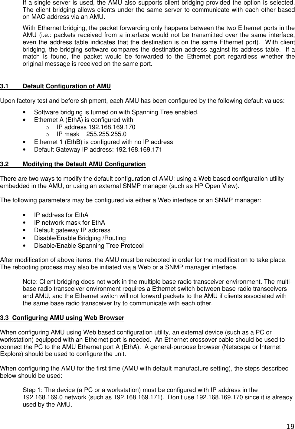  19If a single server is used, the AMU also supports client bridging provided the option is selected. The client bridging allows clients under the same server to communicate with each other based on MAC address via an AMU. With Ethernet bridging, the packet forwarding only happens between the two Ethernet ports in the AMU (i.e.: packets received from a interface would not be transmitted over the same interface, even the address table indicates that the destination is on the same Ethernet port).  With client bridging, the bridging software compares the destination address against its address table.  If a match is found, the packet would be forwarded to the Ethernet port regardless whether the original message is received on the same port.    3.1  Default Configuration of AMU  Upon factory test and before shipment, each AMU has been configured by the following default values: &bull; Software bridging is turned on with Spanning Tree enabled. &bull; Ethernet A (EthA) is configured with o IP address 192.168.169.170 o IP mask    255.255.255.0 &bull; Ethernet 1 (EthB) is configured with no IP address &bull; Default Gateway IP address: 192.168.169.171  3.2  Modifying the Default AMU Configuration  There are two ways to modify the default configuration of AMU: using a Web based configuration utility embedded in the AMU, or using an external SNMP manager (such as HP Open View).    The following parameters may be configured via either a Web interface or an SNMP manager:  &bull; IP address for EthA &bull; IP network mask for EthA &bull; Default gateway IP address &bull; Disable/Enable Bridging /Routing &bull; Disable/Enable Spanning Tree Protocol  After modification of above items, the AMU must be rebooted in order for the modification to take place. The rebooting process may also be initiated via a Web or a SNMP manager interface.  Note: Client bridging does not work in the multiple base radio transceiver environment. The multi-base radio transceiver environment requires a Ethernet switch between base radio transceivers and AMU, and the Ethernet switch will not forward packets to the AMU if clients associated with the same base radio transceiver try to communicate with each other.  3.3  Configuring AMU using Web Browser  When configuring AMU using Web based configuration utility, an external device (such as a PC or workstation) equipped with an Ethernet port is needed.  An Ethernet crossover cable should be used to connect the PC to the AMU Ethernet port A (EthA).  A general-purpose browser (Netscape or Internet Explore) should be used to configure the unit.  When configuring the AMU for the first time (AMU with default manufacture setting), the steps described below should be used:  Step 1: The device (a PC or a workstation) must be configured with IP address in the 192.168.169.0 network (such as 192.168.169.171).  Don&rsquo;t use 192.168.169.170 since it is already used by the AMU. 