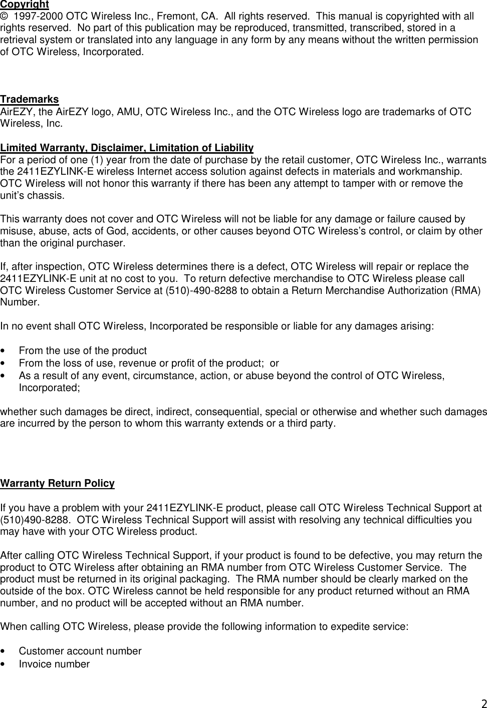  2Copyright &copy;  1997-2000 OTC Wireless Inc., Fremont, CA.  All rights reserved.  This manual is copyrighted with all rights reserved.  No part of this publication may be reproduced, transmitted, transcribed, stored in a retrieval system or translated into any language in any form by any means without the written permission of OTC Wireless, Incorporated.    Trademarks AirEZY, the AirEZY logo, AMU, OTC Wireless Inc., and the OTC Wireless logo are trademarks of OTC Wireless, Inc.   Limited Warranty, Disclaimer, Limitation of Liability For a period of one (1) year from the date of purchase by the retail customer, OTC Wireless Inc., warrants the 2411EZYLINK-E wireless Internet access solution against defects in materials and workmanship.  OTC Wireless will not honor this warranty if there has been any attempt to tamper with or remove the unit&rsquo;s chassis.  This warranty does not cover and OTC Wireless will not be liable for any damage or failure caused by misuse, abuse, acts of God, accidents, or other causes beyond OTC Wireless&rsquo;s control, or claim by other than the original purchaser.  If, after inspection, OTC Wireless determines there is a defect, OTC Wireless will repair or replace the 2411EZYLINK-E unit at no cost to you.  To return defective merchandise to OTC Wireless please call OTC Wireless Customer Service at (510)-490-8288 to obtain a Return Merchandise Authorization (RMA) Number.  In no event shall OTC Wireless, Incorporated be responsible or liable for any damages arising:  &bull; From the use of the product &bull; From the loss of use, revenue or profit of the product;  or &bull; As a result of any event, circumstance, action, or abuse beyond the control of OTC Wireless, Incorporated;  whether such damages be direct, indirect, consequential, special or otherwise and whether such damages are incurred by the person to whom this warranty extends or a third party.     Warranty Return Policy  If you have a problem with your 2411EZYLINK-E product, please call OTC Wireless Technical Support at (510)490-8288.  OTC Wireless Technical Support will assist with resolving any technical difficulties you may have with your OTC Wireless product.  After calling OTC Wireless Technical Support, if your product is found to be defective, you may return the product to OTC Wireless after obtaining an RMA number from OTC Wireless Customer Service.  The product must be returned in its original packaging.  The RMA number should be clearly marked on the outside of the box. OTC Wireless cannot be held responsible for any product returned without an RMA number, and no product will be accepted without an RMA number.  When calling OTC Wireless, please provide the following information to expedite service:  &bull; Customer account number &bull; Invoice number 