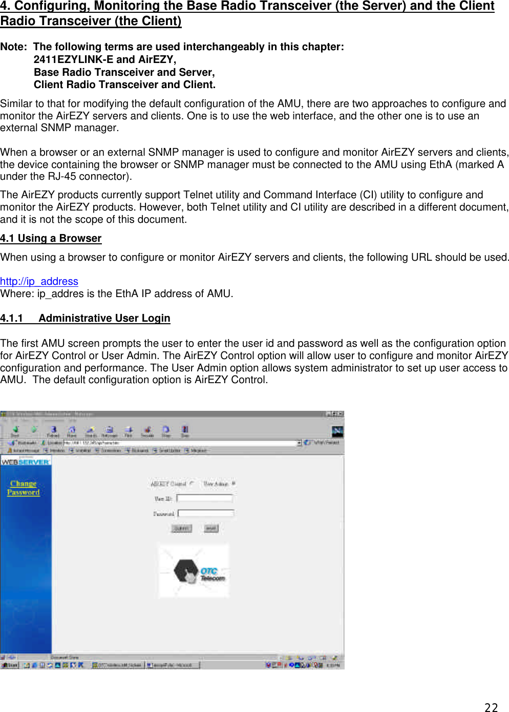  22 4. Configuring, Monitoring the Base Radio Transceiver (the Server) and the Client Radio Transceiver (the Client)  Note:  The following terms are used interchangeably in this chapter: 2411EZYLINK-E and AirEZY, Base Radio Transceiver and Server,  Client Radio Transceiver and Client. Similar to that for modifying the default configuration of the AMU, there are two approaches to configure and monitor the AirEZY servers and clients. One is to use the web interface, and the other one is to use an external SNMP manager.    When a browser or an external SNMP manager is used to configure and monitor AirEZY servers and clients, the device containing the browser or SNMP manager must be connected to the AMU using EthA (marked A under the RJ-45 connector).  The AirEZY products currently support Telnet utility and Command Interface (CI) utility to configure and monitor the AirEZY products. However, both Telnet utility and CI utility are described in a different document, and it is not the scope of this document. 4.1 Using a Browser When using a browser to configure or monitor AirEZY servers and clients, the following URL should be used.  http://ip_address Where: ip_addres is the EthA IP address of AMU.  4.1.1 Administrative User Login The first AMU screen prompts the user to enter the user id and password as well as the configuration option for AirEZY Control or User Admin. The AirEZY Control option will allow user to configure and monitor AirEZY configuration and performance. The User Admin option allows system administrator to set up user access to AMU.  The default configuration option is AirEZY Control.   