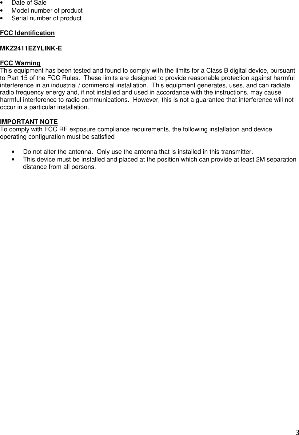  3&bull; Date of Sale &bull; Model number of product &bull; Serial number of product  FCC Identification  MKZ2411EZYLINK-E  FCC Warning This equipment has been tested and found to comply with the limits for a Class B digital device, pursuant to Part 15 of the FCC Rules.  These limits are designed to provide reasonable protection against harmful interference in an industrial / commercial installation.  This equipment generates, uses, and can radiate radio frequency energy and, if not installed and used in accordance with the instructions, may cause harmful interference to radio communications.  However, this is not a guarantee that interference will not occur in a particular installation.  IMPORTANT NOTE To comply with FCC RF exposure compliance requirements, the following installation and device operating configuration must be satisfied    &bull; Do not alter the antenna.  Only use the antenna that is installed in this transmitter. &bull; This device must be installed and placed at the position which can provide at least 2M separation distance from all persons. 