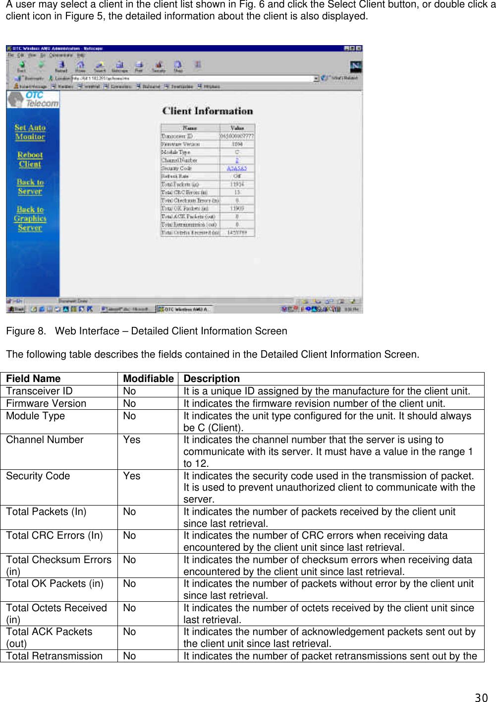  30A user may select a client in the client list shown in Fig. 6 and click the Select Client button, or double click a client icon in Figure 5, the detailed information about the client is also displayed.     Figure 8.   Web Interface &ndash; Detailed Client Information Screen  The following table describes the fields contained in the Detailed Client Information Screen.  Field Name Modifiable Description Transceiver ID No It is a unique ID assigned by the manufacture for the client unit.  Firmware Version No It indicates the firmware revision number of the client unit. Module Type No It indicates the unit type configured for the unit. It should always be C (Client). Channel Number Yes It indicates the channel number that the server is using to communicate with its server. It must have a value in the range 1 to 12. Security Code Yes It indicates the security code used in the transmission of packet. It is used to prevent unauthorized client to communicate with the server. Total Packets (In) No It indicates the number of packets received by the client unit since last retrieval. Total CRC Errors (In) No It indicates the number of CRC errors when receiving data encountered by the client unit since last retrieval. Total Checksum Errors (in) No It indicates the number of checksum errors when receiving data encountered by the client unit since last retrieval. Total OK Packets (in) No It indicates the number of packets without error by the client unit since last retrieval. Total Octets Received (in) No It indicates the number of octets received by the client unit since last retrieval. Total ACK Packets (out) No It indicates the number of acknowledgement packets sent out by the client unit since last retrieval. Total Retransmission No It indicates the number of packet retransmissions sent out by the 