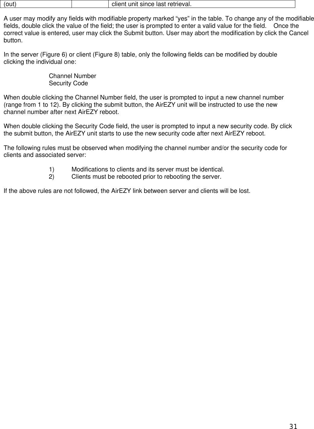  31(out) client unit since last retrieval.  A user may modify any fields with modifiable property marked &ldquo;yes&rdquo; in the table. To change any of the modifiable fields, double click the value of the field; the user is prompted to enter a valid value for the field.    Once the correct value is entered, user may click the Submit button. User may abort the modification by click the Cancel button.  In the server (Figure 6) or client (Figure 8) table, only the following fields can be modified by double clicking the individual one:  Channel Number Security Code  When double clicking the Channel Number field, the user is prompted to input a new channel number (range from 1 to 12). By clicking the submit button, the AirEZY unit will be instructed to use the new channel number after next AirEZY reboot.  When double clicking the Security Code field, the user is prompted to input a new security code. By click the submit button, the AirEZY unit starts to use the new security code after next AirEZY reboot.  The following rules must be observed when modifying the channel number and/or the security code for clients and associated server:  1) Modifications to clients and its server must be identical.  2) Clients must be rebooted prior to rebooting the server.  If the above rules are not followed, the AirEZY link between server and clients will be lost.    